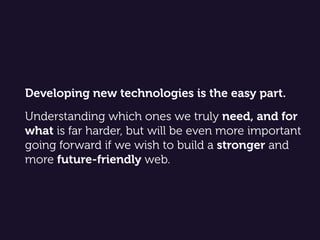 Developing new technologies is the easy part.  
 
Understanding which ones we truly need, and for
what is far harder, but will be even more important
going forward if we wish to build a stronger and
more future-friendly web.
 