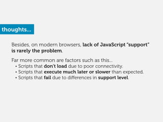 Besides, on modern browsers, lack of JavaScript “support”
is rarely the problem.
!
Far more common are factors such as this...
• Scripts that don’t load due to poor connectivity.
• Scripts that execute much later or slower than expected.
• Scripts that fail due to diﬀerences in support level.
thoughts...
 