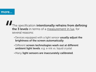 The speciﬁcation intentionally refrains from deﬁning
the 3 levels in terms of a measurement in lux, for
several reasons:
!
• Devices equipped with a light sensor usually adjust the
brightness of the screen automatically
!
• Diﬀerent screen technologies wash out at diﬀerent
ambient light levels. e.g. e-ink vs. liquid crystal
!
• Many light sensors are inaccurately calibrated.
more...
“
 