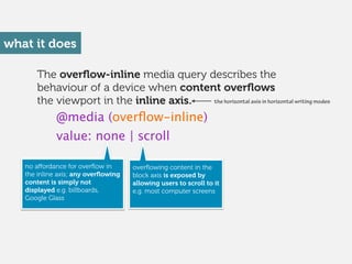 The overﬂow-inline media query describes the
behaviour of a device when content overﬂows
the viewport in the inline axis.
...