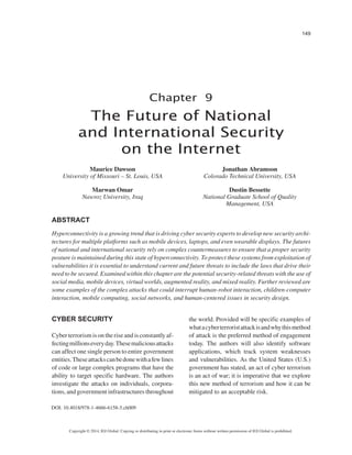 149 
Copyright © 2014, IGI Global. Copying or distributing in print or electronic forms without written permission of IGI Global is prohibited. 
Chapter 9 
DOI: 10.4018/978-1-4666-6158-5.ch009 
The Future of National and International Security on the Internet 
ABSTRACT 
Hyperconnectivity is a growing trend that is driving cyber security experts to develop new security architectures for multiple platforms such as mobile devices, laptops, and even wearable displays. The futures of national and international security rely on complex countermeasures to ensure that a proper security posture is maintained during this state of hyperconnectivity. To protect these systems from exploitation of vulnerabilities it is essential to understand current and future threats to include the laws that drive their need to be secured. Examined within this chapter are the potential security-related threats with the use of social media, mobile devices, virtual worlds, augmented reality, and mixed reality. Further reviewed are some examples of the complex attacks that could interrupt human-robot interaction, children-computer interaction, mobile computing, social networks, and human-centered issues in security design. CYBER SECURITY 
Cyber terrorism is on the rise and is constantly affecting millions every day. These malicious attacks can affect one single person to entire government entities. These attacks can be done with a few lines of code or large complex programs that have the ability to target specific hardware. The authors investigate the attacks on individuals, corporations, and government infrastructures throughout the world. Provided will be specific examples of what a cyber terrorist attack is and why this method of attack is the preferred method of engagement today. The authors will also identify software applications, which track system weaknesses and vulnerabilities. As the United States (U.S.) government has stated, an act of cyber terrorism is an act of war; it is imperative that we explore this new method of terrorism and how it can be mitigated to an acceptable risk. 
Maurice Dawson 
University of Missouri – St. Louis, USA 
Marwan Omar 
Nawroz University, Iraq 
Jonathan Abramson 
Colorado Technical University, USA 
Dustin Bessette 
National Graduate School of Quality Management, USA  