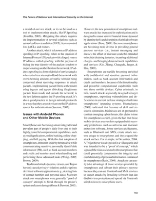 159 
The Future of National and International Security on the Internet 
﻿ 
a denial-of-service attack, or it can be used as a tool to implement other attacks, like lP Spoofing (Rouiller, 2003). Mitigating this attack requires the implementation of several solutions such as network address translation (NAT), Access control lists (ACL), and routers. 
Another attack, which is known as IP address spoofing or IP spoofing, refers to the creation of Internet Protocol (IP) packets with a forged source IP address, called spoofing, with the purpose of hiding the true identity of the packet (sender) or impersonating another host on the network. IP address spoofing is a form of denial of service attacks where attackers attempt to flood the network with overwhelming amounts of traffic without being concerned about receiving responses to attack packets. Implementing packet filters at the router using ingress and egress (blocking illegitimate packets from inside and outside the network) is the best defense against the IP spoofing attack. It’s also a good practice to design network protocols in a way that they are not reliant on the IP address source for authentication (Surman, 2002). 
Issues with Android Phones and Other Mobile Devices 
Smartphones are becoming a more integrated and prevalent part of people’s daily lives due to their highly powerful computational capabilities, such as email applications, online banking, online shopping, and bill paying. With this fast adoption of smartphones, imminent security threats arise while communicating sensitive personally identifiable information (PII), such as bank account numbers and credit card numbers used when handling and performing those advanced tasks (Wong, 2005; Brown, 2009). 
Traditional attacks (worms, viruses, and Trojan horses) caused privacy violations and disruptions of critical software applications (e.g., deleting lists of contact numbers and personal data). Malware attacks on smartphones were generally “proof of concept” attempts to break through the phone’s system and cause damage (Omar & Dawson, 2013). However, the new generation of smartphone malware attacks has increased in sophistication and is designed to cause severe financial losses (caused by identity theft) and disruption of critical software applications (Bose, 2008). Because smartphones are becoming more diverse in providing general purpose services (i.e., instant messaging and music), the effect of malware could be extended to include draining batteries, incurring additional charges, and bringing down network capabilities and services (Xie, Zhang, Chaugule, Jaeger, & Zhu, 2009). 
Smartphones are rapidly becoming enriched with confidential and sensitive personal information, such as bank account information and credit card numbers, because of the functionality and powerful computational capabilities built into those mobile devices. Cyber criminals, in turn, launch attacks especially designed to target smartphones, exploiting vulnerabilities and deficiencies in current defense strategies built into smartphones’ operating systems. Bhattacharya (2008) indicated that because of skill and resource constraints, businesses are ill-prepared to combat emerging cyber threats; this claim is true for smartphones as well, given the fact that those mobile devices are even less equipped with necessary protections, such as antivirus and malware protection software. Some services and features, such as Bluetooth and SMS, create attack vectors unique to smartphones and thus expand the attack surface. For example, in December, 2004, A Trojan horse was disguised in a video game and was intended to be a “proof of concept,” which signaled the risks associated with smartphones that could potentially compromise the integrity and confidentiality of personal information contained in smartphones (Rash, 2004). Attackers can easily take advantage of those services provided by smartphones and subvert their primary purpose because they can use Bluetooth and SMS services to launch attacks by installing software that can disable virus protection and spread via Bluetooth unbeknownst to smartphone users.  