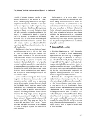 161 
The Future of National and International Security on the Internet 
﻿ 
a profile of himself through a long list of very detailed information (Conti, Hasani, & Crispo, 2011). A vast majority of businesses are beginning to use these social networks to find new employees, expand and market and product line, and also to advertise their brand. These primary reasons are based on several distinctions that will help companies grow and expand due to the majority of customers who search for products via social networks. Customers are becoming more tech savvy by using mobile devices to gain internet connectivity in various locations. This helps create a realistic and educational feel to understand specific product information that is only based online. 
Social networks have become the largest branding and marketing areas for this era. Sites such as Twitter, Facebook, lnstagram, Pinterest, and many others have risen in this past decade and have continued to increase with customers based on their usability and features. These sites have risen in popularity in the last few years, typically growing from basic technologies as participation increases and user expectations shape and form the media (Fitzgerald, 2008). Increase use within these sites also dictates an increase in the population in users who are becoming friendlier in the social media aspect. 
Online social networking sites have become integrated into the routine of modern-day social interactions and are widely used as a primary source of information for most. Research found that Facebook is deeply integrated in user’s daily lives through specific routines and rituals (Debatin, Lovejoy, Horn, & Hughes, 2009). Facebook is a social networking tool that is used in various instances that help people connect to people or businesses connect to people. It is the mere change in security that people and businesses will need the most help. These areas are vital to the metamorphic adaptions of today’s society. Change is needed, and with this change, new adaptions for online security are required and mandated in some instances. 
Online security can be looked at by a virtual standpoint in the relation of consumers and businesses. Many businesses use social media and online social networks to communicate to one another in a sense that many users are also using the same technology to find new information. Online information security risks, such as identity theft, have increasingly become a major factor inhibiting the potential growth of e commerce (Wang, 2010). A base system of online security is needed to help fulfill many business expectations and also promote or generate business in different geographic locations. 
A Geographic Location 
In definition, Hochman et al (2012) defines lnstagram as a recent fad in mobile photo sharing applications that provide a way to snap photos, tweak their images and share then on various social networks with friends, family, and complete strangers (2012). This type of social media helps create a realistic feel for people to see photos of specific areas where people are located. This also helps create a uniformed timeline scheduled photos that describe a story of one’s life. As security is a high need in this type of online social media, it is best used in personal and business use. 
Pinterest is also a varying tool of online social media that houses has many users who also use other networking tools. Pinterest allows members to “pin” items or images found on the internet to a pin board, which can then be easily shared through an email link or by following the creator (Dudenhoffer, 2012). This networking tool can also be paired up with other social media tools such as Tnstagram, Twitter, and Facebook. These networking tools also create a justification that helps creates a total profile immersion for people virtually. Security within this profile is currently weak; changes and adaptions can help create a justification for areas of higher influences such as these networks.  
