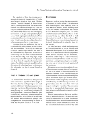 162 
The Future of National and International Security on the Internet 
﻿ 
The popularity of these sites provides an opportunity to study the characteristics of online social network graphs at large scale (Mislove, Marcon, Gummadi, Drushel, & Bhattacharjee, 2007). A leading cause of the rise of these sites has been with consumers fining it easy to use and navigate to find information on and within these sites. The usability of these sites makes it very easy for customers of all ages to navigate through processes, which require personal information. When people subject themselves into giving information to the virtual world, they also subject themselves in becoming vulnerable for virtual threats. 
No matter how easy an internet site can be to submit sensitive information, no site is purely safe and danger free. This is why the connection to internet connectivity is a matter that needs to be handled with high importance. A dire need to have security at its maximum has never been such an item then it is today. From every angle, people are becoming vulnerable to attacks from predators who deem themselves capable of obtaining information. As vital information is spread throughout the system of technology based environments, this information can also be spread throughout the world. 
WHO IS CONNECTED AND WHY? 
The main focus for the impact of the digital age is the critical mass population of the people in the world. People are beginning to use, read, analyze, and interact virtually younger and more often than ever before. This preliminary change occurs because now people begin to interact with social networks at a younger age. Learning starts to develop at a younger age because many of the cognitive abilities are beginning to be developed and acquired when children are younger, thus giving them the ability to develop an interest in fields they may want to work in as an adult. 
Businesses 
Businesses begin to look at the advertising site of their work in relation to how it can assist them with sales and goals. Since marketing is such a large portion of business, brands especially need to look and see what advertisements they can use to assist them in reaching their goals. The future of advertisements and marketing is based on the consumer today, and where they look to find information in regards to their purchases. The future of the internet connectivity and adaptation is directly linked through the suitability of use for the internet. 
An important factor to look at when it comes to firm development is to look at the dire need for firms to develop their niche successfully. The virtual sector of businesses is extremely dependent on the absolute use of the user and the internet. Businesses tend to adapt to a series of modules that are formulated with their overall mission as a company. Leaning to technology-based marketing is one way to look at the overall spectrum of the businesses. 
Companies are moving online media to the core of their programs because ofhow often consumers use social media for information-gathering purposes (Grainger, 2010). A feature that gives customers a more realistic feel such that they can obtain information in quickly is an online feature. This feature is used in many tactics for marketing and advertising based that many customers are prone to find items that assist them with what they are looking for via online. The connection must also be secure and safe for consumers such that viable personal information is used for online purchases. 
Internet connectivity can also create justifications for businesses that have a niche for merchandising to customers, not on location. This avenue also needs an increase in data that are transmitted through various servers and websites. Servers are the basis of information modification; they help  