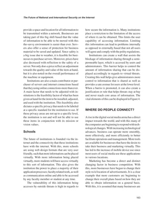 163 
The Future of National and International Security on the Internet 
﻿ 
provide a space and location for all information to be transmitted within a network. Businesses are taking part of this big shift based that the value of information to be able to be moved with this the-savvy environment is easier than ever. Servers also offer a sense of protection for business material to be saved and updated. Since safety is a big issue due to weather, it is feasible for businesses to purchase servers. Moreover, prices have also decreased with reflection to the safety of a server. Not only does a price reflect an adjustment towards the quality and value of the item at hand, but it is also noted on the overall performance of the machine or equipment. 
Institutions are also a main contributor or purchaser of servers and internet connections based that they using online connections more than ever. A main factor that needs to be adjusted with institutions is the feasibility factor of what has been given at hand for the item to be installed, adjusted, and used with the institution. This feasibility also dictates a specific privacy that needs to be labeled at a specific standard for the institution to use. If these privacy areas are not up to a specific level, the institution is not and will not be able to use these items in conjunction with its mission or vision values. 
Schools 
The future of institutions is founded via the internet and the connectivity that these institutions have with the internet. With this, more schools are using web design formats that are very user friendly, such that more information can be placed virtually. With more information being placed virtually, more students will have access virtually to this sort of information. This also gives the institution the power to place a majority of their application processes; faculty related work, as well as communication online and able to be accessed by any faculty member or student at any time. 
The vulnerability of this information being accesses by outside threats is high in regards to how secure the information is. Many institutions place a restriction to the limitation of the access of where it can be obtained. This limits the user capability of accessing information. Limiting this information can lead to problems internally as opposed to externally based that not all users will agree and comply with the polity regulations. 
Institutions can create a wall that assists the blockage of information sharing through a semi- permeable layer, which is accessed by users and administrators. This barrier helps to control the amount of information sharing that can be displayed accordingly in regards to virtual threats. Creating this wall helps give administrators more control to information that is shared as well as provides a sate avenue for users at the lower level. When a barrio is promoted, it can also create a justification or rule that helps threats stay at bay and never reach core areas of information. The vital elements of this can be displayed in Figure 4. WHERE DO PEOPLE CONNECT? 
A rise in the digital social media arena has a direct impact towards the world, and with this many of the companies are beginning to respond with technological changes. With increasing technological advances. business can operate more smoothly, more effectively, and more efficiently to better facilitate operations and management. More tools are available for businesses that have the desire to take their business and marketing virtually. This has led to the increase of mobile device use since most users of social media use these applications in various locations. 
Marketing has become a direct and distinct changing factor in business competition. With this, more businesses have begun to change their style ru1d location of advertisements. It is a clear example that more customers arc beginning to change their overall plans based on how they are able to obtain information on a general basis. With this, it is assumed that many businesses are  