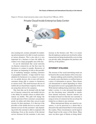 164 
The Future of National and International Security on the Internet 
﻿ 
also creating new, avenues and paths for marketing advertisements to be able to reach customers at various distances. This is also why it is very important for a business to have the ability to connect over a large geographic area with ease. 
It can be determined that social networks via Internet connectivity are the best ways for businesses to connect to people. Businesses of all stature are beginning to look at the possibility of marketing strategies reaching customers in geographic locations. A large trend for mass adoption for businesses is to connect to customers via mobile devices; this in turn will lead to customers being able to connect to businesses at various levels. This trend increases the use of mobile devices based that a majority of the users are using these devices for a purpose. 
One item that can be dictated with the high use of internet connectivity and mobile devices is the ability for outside sources to obtain information via mobile. This path will change the overall spectrum of how customers can purchase goods via online and where they can go to gain security for their purchases. It is then up to the providers of the mobile devices to create secure internet services for the customers’ sake depending on how the customer is able to cooperate with technology. Even as the security of the internet service increases for the customer, it also must increase at the business end. This is to ensure that all employees and persons involved in online transactions are being monitored by a service that can provide safety throughout the purchase and delivery of the product. 
INTERNET STALKING 
The increase of the social networking trend can be based on the security features of for every user. 
Internet stalking can be noted by a threat from an outside source that harms or conflicts harm to a piece of information or person. These threats can international or nation depending on where the organization or user is geographically located. With internet stalking being noted more often in today’s society; it is also presumed that people are also becoming more vulnerable to attacks from internet insecurity. Insecure internet can be looked at based on what the user currently is using in terms of connectivity but can always be looked at as a threat to any customer. 
When international threats are aimed at consumers, it can be perceived as a threat that is directed to the nation based that it is from outside the country. These circumstances can be legal or illegal based on the source of the threat. Many users see these types of threats as being identiFigure 
4. Private cloud enterprise data center (Social-Cast VMware, 2012)  