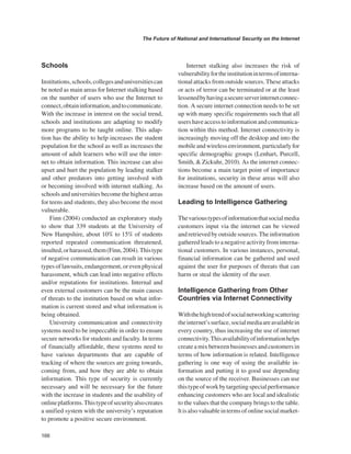 166 
The Future of National and International Security on the Internet 
﻿ 
Schools 
Institutions, schools, colleges and universities can be noted as main areas for Internet stalking based on the number of users who use the Internet to connect, obtain information, and to communicate. With the increase in interest on the social trend, schools and institutions are adapting to modify more programs to be taught online. This adaption has the ability to help increases the student population for the school as well as increases the amount of adult learners who will use the internet to obtain information. This increase can also upset and hurt the population by leading stalker and other predators into getting involved with or becoming involved with internet stalking. As schools and universities become the highest areas for teens and students, they also become the most vulnerable. 
Finn (2004) conducted an exploratory study to show that 339 students at the University of New Hampshire, about 10% to 15% of students reported repeated communication threatened, insulted, or harassed, them (Finn, 2004). This type of negative communication can result in various types of lawsuits, endangerment, or even physical harassment, which can lead into negative effects and/or reputations for institutions. Internal and even external customers can be the main causes of threats to the institution based on what information is current stored and what information is being obtained. 
University communication and connectivity systems need to be impeccable in order to ensure secure networks for students and faculty. In terms of financially affordable, these systems need to have various departments that are capable of tracking of where the sources are going towards, coming from, and how they are able to obtain information. This type of security is currently necessary and will be necessary for the future with the increase in students and the usability of online platforms. This type of security also creates a unified system with the university’s reputation to promote a positive secure environment. 
Internet stalking also increases the risk of vulnerability for the institution in terms of international attacks from outside sources. These attacks or acts of terror can be terminated or at the least lessened by having a secure server internet connection. A secure internet connection needs to be set up with many specific requirements such that all users have access to information and communication within this method. Internet connectivity is increasingly moving off the desktop and into the mobile and wireless environment, particularly for specific demographic groups (Lenhart, Purcell, Smith, & Zickuhr, 2010). As the internet connections become a main target point of importance for institutions, security in these areas will also increase based on the amount of users. 
Leading to Intelligence Gathering 
The various types of information that social media customers input via the internet can be viewed and retrieved by outside sources. The information gathered leads to a negative activity from international customers. In various instances, personal, financial information can be gathered and used against the user for purposes of threats that can harm or steal the identity of the user. 
Intelligence Gathering from Other Countries via Internet Connectivity 
With the high trend of social networking scattering the internet’s surface, social media are available in every country, thus increasing the use of internet connectivity. This availability of information helps create a mix between businesses and customers in terms of how information is related. Intelligence gathering is one way of using the available information and putting it to good use depending on the source of the receiver. Businesses can use this type of work by targeting special performance enhancing customers who are local and idealistic to the values that the company brings to the table. lt is also valuable in terms of online social market  