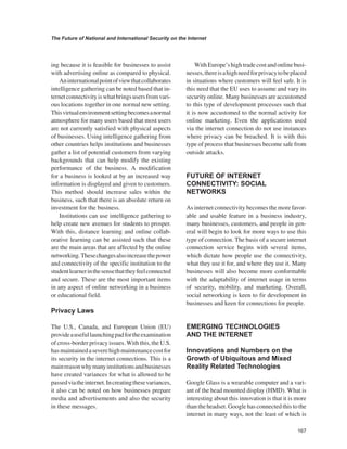 167 
The Future of National and International Security on the Internet 
﻿ 
ing because it is feasible for businesses to assist with advertising online as compared to physical. 
An international point of view that collaborates intelligence gathering can be noted based that internet connectivity is what brings users from various locations together in one normal new setting. This virtual environment setting becomes a normal atmosphere for many users based that most users are not currently satisfied with physical aspects of businesses. Using intelligence gathering from other countries helps institutions and businesses gather a list of potential customers from varying backgrounds that can help modify the existing performance of the business. A modification for a business is looked at by an increased way information is displayed and given to customers. This method should increase sales within the business, such that there is an absolute return on investment for the business. 
Institutions can use intelligence gathering to help create new avenues for students to prosper. With this, distance learning and online collaborative learning can be assisted such that these are the main areas that are affected by the online networking. These changes also increase the power and connectivity of the specific institution to the student learner in the sense that they feel connected and secure. These are the most important items in any aspect of online networking in a business or educational field. 
Privacy Laws 
The U.S., Canada, and European Union (EU) provide a useful launching pad for the examination of cross-border privacy issues. With this, the U.S. has maintained a severe high maintenance cost for its security in the internet connections. This is a main reason why many institutions and businesses have created variances for what is allowed to be passed via the internet. In creating these variances, it also can be noted on how businesses prepare media and advertisements and also the security in these messages. 
With Europe’s high trade cost and online businesses, there is a high need for privacy to be placed in situations where customers will feel safe. It is this need that the EU uses to assume and vary its security online. Many businesses are accustomed to this type of development processes such that it is now accustomed to the normal activity for online marketing. Even the applications used via the internet connection do not use instances where privacy can be breached. It is with this type of process that businesses become safe from outside attacks. 
FUTURE OF INTERNET CONNECTIVITY: SOCIAL NETWORKS 
As internet connectivity becomes the more favorable and usable feature in a business industry, many businesses, customers, and people in general will begin to look for more ways to use this type of connection. The basis of a secure internet connection service begins with several items, which dictate how people use the connectivity, what they use it for, and where they use it. Many businesses will also become more conformable with the adaptability of internet usage in terms of security, mobility, and marketing. Overall, social networking is keen to fir development in businesses and keen for connections for people. 
EMERGING TECHNOLOGIES AND THE INTERNET 
Innovations and Numbers on the Growth of Ubiquitous and Mixed Reality Related Technologies 
Google Glass is a wearable computer and a variant of the head mounted display (HMD). What is interesting about this innovation is that it is more than the headset. Google has connected this to the internet in many ways, not the least of which is  