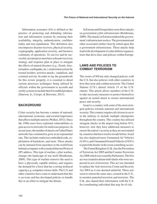150 
The Future of National and International Security on the Internet 
﻿ 
Information assurance (IA) is defined as the practice of protecting and defending information and information systems by ensuring their availability, integrity, authentication, confidentiality and non repudiation. This definition also encompasses disaster recovery, physical security, cryptography, application security, and business continuity of operations. To survive and be successful, an enterprise must have a disaster recovery strategy and response plan in place to mitigate the effects of natural disasters (e.g., floods, fires, tornadoes, earthquake, etc.), inadvertent actions by trusted insiders, terrorist attacks, vandalism, and criminal activity. In order to lay the groundwork for this review properly, it is essential to detail current processes techniques being utilized by officials within the government to accredit and certify systems to include their IA enabled products (Dawson, Jr., Crespo, & Brewster, 2013). 
BACKGROUND 
Cyber security has become a matter of national, international, economic, and societal importance that affects multiple nations (Walker, 2012). Since the 1990s users have exploited vulnerabilities to gain access to networks for malicious purposes. In recent years, the number of attacks on United States networks has continued to grow at an exponential rate. This includes malicious embedded code, exploitation of backdoors, and more. These attacks can be initiated from anywhere in the world from behind a computer with a masked Internet Protocol (IP) address. This type of warfare, cyber warfare, changes the landscape of war itself (Beidleman, 2009). This type of warfare removes the need to have a physically capable military and requires the demand for a force that has a strong technical capacity e.g. computer science skills. The U.S. and other countries have come to understand that this is an issue and has developed policies to handle this in an effort to mitigate the threats. 
In Estonia and Georgia there were direct attacks on government cyber infrastructure (Beidleman, 2009). The attacks in Estonia rendered the government’s infrastructure useless. The government and other associated entities heavily relied upon this e-government infrastructure. These attacks help lead to the development of cyber defense organizations that drive laws and policies within Europe. 
LAWS AND POLICIES TO COMBAT TERRORISM 
The events of 9/ll not only changed policies with the U.S. but also policies with other countries in how they treat and combat terrorism. The United Nations (U.N.) altered Article 51 of the U.N. charter. This article allows members of the U.N. to take necessary measures to protect themselves against an armed attack to ensure international peace and security. 
Israel is a country with some of the most stringent policies towards national and international security. This country requires all citizens to serve in the military to include multiple checkpoints throughout the country. This country has utilized stringent checks in the airport long before 9/11, however, now they have additional measures to ensure the nation’s security as they are surrounded by countries that have tried to invade before. Israel has also deployed more Unmanned Air Vehicles (UAVs), and Unmanned Ground Vehicles (UGVs) to patrol the border in the event something occurs. 
The United Kingdom (U.K.) has the Prevention of Terrorism Act 2005 and the Counter-Terrorism Act 2008 which was issued by Parliament. The first act was created to detain individuals who were suspected in acts of terrorism. This act was intended to replace the Anti-terrorism, Crime and Security Act 200 I as it was deemed unlawful. These acts seem to mirror the same ones, created in the U.S., to monitor potential terrorists and terrorists. The U.K. also shared their information with the U.S. for coordinating individual that may be of risk.  