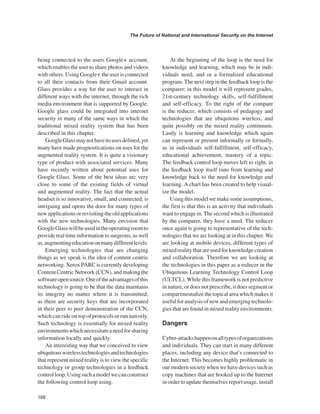 168 
The Future of National and International Security on the Internet 
﻿ 
being connected to the users Google+ account, which enables the user to share photos and videos with others. Using Google+ the user is connected to all their contacts from their Gmail account. Glass provides a way for the user to interact in different ways with the internet, through the rich media environment that is supported by Google. Google glass could be integrated into internet security in many of the same ways in which the traditional mixed reality system that has been described in this chapter. 
Google Glass may not have its uses defined, yet many have made prognostications on uses for the augmented reality system. It is quite a visionary type of product with associated services. Many have recently written about potential uses for Google Glass. Some of the best ideas arc very close to some of the existing fields of virtual and augmented reality. The fact that the actual headset is so innovative, small, and connected, is intriguing and opens the door for many types of new applications or revisiting the old applications with the new technologies. Many envision that Google Glass will be used in the operating room to provide real time information to surgeons, as well as, augmenting education on many different levels. 
Emerging technologies that are changing things as we speak is the idea of content centric networking. Xerox PARC is currently developing Content Centric Network (CCN), and making the software open source. One of the advantages of this technology is going to be that the data maintains its integrity no matter where it is transmitted; as there are security keys that are incorporated in their peer to peer demonstration of the CCN, which can ride on top of protocols or run natively. Such technology is essentially for mixed reality environments which necessitate a need for sharing information locally and quickly. 
An interesting way that we conceived to view ubiquitous wireless technologies and technologies that represent mixed reality is to view the specific technology or group technologies in a feedback control loop. Using such a model we can construct the following control loop using. 
At the beginning of the loop is the need for knowledge and learning, which may be in individuals need, and or a formalized educational program. The next step in the feedback loop is the comparer; in this model it will represent grades, 21st-century technology skills, self-fulfillment and self-efficacy. To the right of the compare is the reducer, which consists of pedagogy and technologies that are ubiquitous wireless, and quite possibly on the mixed reality continuum. Lastly is learning and knowledge which again can represent or present informally or formally, as in individuals self-fulfillment, self-efficacy, educational achievement, mastery of a topic. The feedback control loop moves left to right, in the feedback loop itself runs from learning and knowledge back to the need for knowledge and learning. A chart has been created to help visualize the model. Using this model we make some assumptions, the first is that this is an activity that individuals want to engage in. The second which is illustrated by the comparer, they have a need. The reducer once again is going to representative of the technologies that we arc looking at in this chapter. We arc looking at mobile devices, different types of mixed reality that are used for knowledge creation and collaboration. Therefore we are looking at the technologies in this paper as a reducer in the Ubiquitous Learning Technology Control Loop (ULTCL). While this framework is not predictive in nature, or does not prescribe, it does segment or compartmentalize the topical area which makes it useful for analysis of new and emerging technologies that are found in mixed reality environments. 
Dangers 
Cyber-attacks happen on all types of organizations and individuals. They can start in many different places, including any device that’s connected to the Internet. This becomes highly problematic in our modern society when we have devices such as copy machines that are hooked up to the Internet in order to update themselves report usage, install  