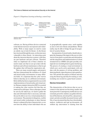 169 
The Future of National and International Security on the Internet 
﻿ 
software, etc. Having all these devices connected to the Internet increases our exposure and vulnerability. With so many targets we need to create an orderly way to look for threats. As the threats have increased through the years, we become more vulnerable to these threats. An interesting point about the intrusion detection systems is that they are part hardware and part software. Therefore when we implement one of these solutions we need to make sure that we are up to date with the hardware and software maintenance so that we get the updates that will keep the organization safe. 
There are many research papers and projects that have demonstrated the usefulness of virtual and mixed reality environments in many different fields. It is important that the cyber warrior believes that they are in a different environment. Believability has been a requirement for successful implementations of mixed reality and virtual reality. Human computer interaction (HCI) is essential to making the cyber warriors feel that they are immersed in cyberspace. Since cyberspace cannot be seen by the naked eye, we need to gather the data and information that is necessary and make the user be able to see it in a virtual and productive environment. The potential of ubiquitous, mobile and mixed reality technologies to deter Internet threats is enhanced by these characteristics, as we now have the ability to have individuals who are in geographically separate areas, work together as one to solve new threats and problems. Mixed reality may be able to bridge the gap of recognition of security threats. 
Incorporation of mixed reality should only require the changing of the inputs to the user or cyber warrior from game to actual data and information and the integration and implementation of a head mounted device (HMO) and quite possibly new input devices including brain to game interfacing. The process of creating a visual environment in which users can be active participants with real data with the purpose of solving problems and deterring threats, opens the process up to gamification. This permits the analysis of threats and also using the threat log and data for training as well, including one excited in a game based scenario. 
Device Innovation 
The characteristics of the devices that we use to connect to the internet are becoming smaller and more powerful. Contemporary mobile devices are extremely powerful, students can gather information off the Internet, download files, take pictures, email, and alter portalble document format (.pdf) files of any document that they have downloaded, analyze, synthesize and type up documents, all without any intervention or training from the 
Figure 6. Ubiquitious learning technology control loop  