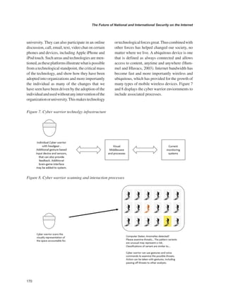 170 
The Future of National and International Security on the Internet 
﻿ 
university. They can also participate in an online discussion, call, email, text, video chat on certain phones and devices, including Apple iPhone and iPod touch. Such areas and technologies are mentioned, as these platforms illustrate what is possible from a technological standpoint, the critical mass of the technology, and show how they have been adopted into organizations and more importantly the individual as many of the changes that we have seen have been driven by the adoption of the individual and used without any intervention of the organization or university. This makes technology or technological forces great. Thus combined with other forces has helped changed our society, no matter where we live. A ubiquitous device is one that is defined as always connected and allows access to content, anytime and anywhere (Hummel and Hlavacs, 2003). Internet bandwidth has become fast and more importantly wireless and ubiquitous, which has provided for the growth of many types of mobile wireless devices. Figure 7 and 8 displays the cyber warrior enviornments to include associated processes. 
Figure 7. Cyber warrior technolgy infrastructure 
Figure 8. Cyber warrior scanning and interaction processes  