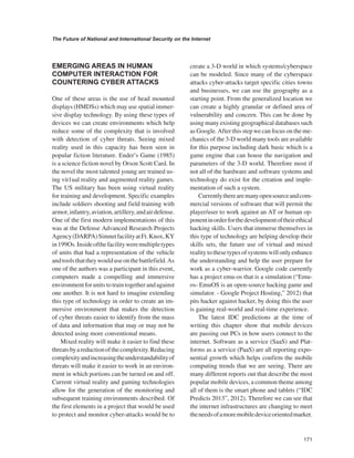 171 
The Future of National and International Security on the Internet 
﻿ 
EMERGING AREAS IN HUMAN COMPUTER INTERACTION FOR COUNTERING CYBER ATTACKS 
One of these areas is the use of head mounted displays (HMDSs) which may use spatial immersive display technology. By using these types of devices we can create environments which help reduce some of the complexity that is involved with detection of cyber threats. Seeing mixed reality used in this capacity has been seen in popular fiction literature. Ender’s Game (1985) is a science fiction novel by Orson Scott Card. In the novel the most talented young are trained using vit1ual reality and augmented reality games. The US military has been using virtual reality for training and development. Specific examples include soldiers shooting and field training with armor, infantry, aviation, artillery, and air defense. One of the first modern implementations of this was at the Defense Advanced Research Projects Agency (DARPA) Simnet facility at Ft. Knox, KY in 199Os. Inside ofthe facility were multiple types of units that had a representation of the vehicle and tools that they would use on the battlefield. As one of the authors was a participant in this event, computers made a compelling and immersive environment for units to train together and against one another. It is not hard to imagine extending this type of technology in order to create an immersive environment that makes the detection of cyber threats easier to identify from the mass of data and information that may or may not be detected using more conventional means. 
Mixed reality will make it easier to find these threats by a reduction of the complexity. Reducing complexity and increasing the understandability of threats will make it easier to work in an environment in which portions can be turned on and off. Current virtual reality and gaming technologies allow for the generation of the monitoring and subsequent training environments described. Of the first elements in a project that would be used to protect and monitor cyber-attacks would be to create a 3-D world in which systems/cyberspace can be modeled. Since many of the cyberspace attacks cyber-attacks target specific cities towns and businesses, we can use the geography as a starting point. From the generalized location we can create a highly granular or defined area of vulnerability and concern. This can be done by using many existing geographical databases such as Google. After this step we can focus on the mechanics of the 3-D world many tools are available for this purpose including dark basic which is a game engine that can house the navigation and parameters of the 3-D world. Therefore most if not all of the hardware and software systems and technology do exist for the creation and implementation of such a system. 
Currently there are many open source and commercial versions of software that will permit the player/user to work against an AT or human opponent in order for the development of their ethical hacking skills. Users that immerse themselves in this type of technology are helping develop their skills sets, the future use of virtual and mixed reality to these types of systems will only enhance the understanding and help the user prepare for work as a cyber-warrior. Google code currently has a project emu-os that is a simulation (“Emu- os- EmuOS is an open-source hacking game and simulator. - Google Project Hosting,” 2012) that pits hacker against hacker, by doing this the user is gaining real-world and real-time experience. 
The latest IDC predictions at the time of writing this chapter show that mobile devices are passing out PCs in how users connect to the internet. Software as a service (SaaS) and Platforms as a service (PaaS) are all reporting exponential growth which helps confirm the mobile computing trends that we are seeing. There are many different reports out that describe the most popular mobile devices, a common theme among all of them is the smart phone and tablets (“IDC Predicts 2013”, 2012). Therefore we can see that the internet infrastructures are changing to meet the needs of a more mobile device oriented market.  