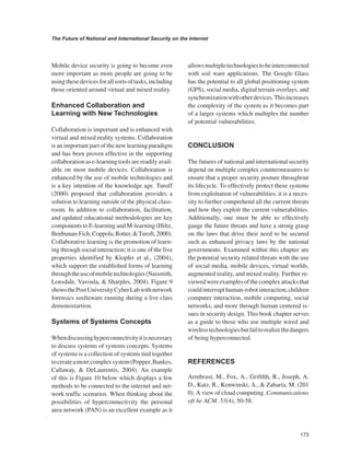 173 
The Future of National and International Security on the Internet 
﻿ 
Mobile device security is going to become even more important as more people are going to be using these devices for all sorts of tasks, including those oriented around virtual and mixed reality. 
Enhanced Collaboration and Learning with New Technologies 
Collaboration is important and is enhanced with virtual and mixed reality systems. Collaboration is an important part of the new learning paradigm and has been proven effective in the supporting collaboration as e-learning tools are readily available on most mobile devices. Collaboration is enhanced by the use of mobile technologies and is a key intention of the knowledge age. Turoff (2000) proposed that collaboration provides a solution to learning outside of the physical classroom. In addition to collaboration, facilitation, and updated educational methodologies are key components to E-learning and M-learning (Hiltz, Benbunan-Fich, Coppola, Rotter, & Turoft, 2000). Collaborative learning is the promotion of learning through social interaction; it is one of the five properties identified by Klopfer et al., (2004), which support the established forms of learning through the use of mobile technologies (Naismith, Lonsdale, Vavoula, & Sharples, 2004). Figure 9 shows the Post University Cyber Lab with network forensics sosfteware running during a live class demonostartion. Systems of Systems Concepts 
When discussing hyperconnectivity it is necessary to discuss systems of systems concepts. Systems of systems is a collection of systems tied together to create a more complex system (Popper, Bankes, Callaway, & DeLaurentis, 2004). An example of this is Figure 10 below which displays a few methods to be connected to the internet and network traffic scenarios. When thinking about the possibilities of hyperconnectivity the personal area network (PAN) is an excellent example as it allows multiple technologies to be interconnected with soil ware applications. The Google Glass has the potential to all global positioning system (GPS), social media, digital terrain overlays, and synchronization with other devices. This increases the complexity of the system as it becomes part of a larger systems which multiples the number of potential vulnerabilities. CONCLUSION 
The futures of national and international security depend on multiple complex countermeasures to ensure that a proper security posture throughout its lifecycle. To effectively protect these systems from exploitation of vulnerabilities, it is a necessity to further comprehend all the current threats and how they exploit the current vulnerabilities. Additionally, one must be able to effectively gauge the future threats and have a strong grasp on the laws that drive their need to be secured such as enhanced privacy laws by the national governments. Examined within this chapter are the potential security related threats with the use of social media, mobile devices, virtual worlds, augmented reality, and mixed reality. Further reviewed were examples of the complex attacks that could interrupt human-robot interaction, children computer interaction, mobile computing, social networks, and more through human centered issues in security design. This book chapter serves as a guide to those who use multiple wired and wireless technologies but fail to realize the dangers of being hyperconnected. 
REFERENCES 
Armbrust, M., Fox, A., Griftlth, R., Joseph, A. D., Katz, R., Konwinski, A., & Zaharia, M. (201 0). A view of cloud computing. Communications oft he ACM, 53(4), 50-58.  