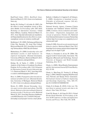 174 
The Future of National and International Security on the Internet 
﻿ 
BackTrack Linux. (2011). BackTrack Linux. Retrieved March 22, 2013, from www.backtracklinux. org 
Becher, M., Freiling, F., & Leider, B. (2007). On the effort to create smartphone worms in Windows Mobile. In Proceedings ofthe 2007 IEEE Workshop on Information Assurance. United States Military Academy. Retrieved March 22, 2013, from http://pil.informatik.uni-mannheim. de/filepool/publications/on-the-effort-to-create- smartphone-worms-in-windows-mobile.pdf 
Beidleman, S. W. (2009). Defining and Deterring Cyber War. Barracks, PA Army War College. Retrieved March I0, 2013, from http://www.hsdl. org/?abstract&doc=ll8653&coll=limited 
Bhattacharya, D. (2008) Leardership styles and information security in small businesses: An empirical investigation. (Doctoral dissertation, University of Phoenix). Retrieved March 9, 2013, from www.phoenix.edu/apololibrary 
Bishop, M., & Taylor, C. (2009). A Critical Analysis of the Centers of Academic Excellence Program. In Proceedings ofthe 13th Colloquium for Information Systems Security Education (pp. 1-3). Retrieved March 9, 2013, from http://nob. cs.ucdavis.edu/bishop/papers/2009-cisse/ 
Bose, A. (2008). Propagation, detection and containment of mobile mal ware. (Doctoral dissertation, University of Michigan). Retrieved March 11, 2013, from www.phoenix.edu/apololibrary 
Brown, B. (2009). Beyond Downadup: Security expert worries about smart phone, TinyURL threats: Malware writers just waiting for financial incentive to strike, F-Secure exec warns. Retrieved March 20, 2013, from http://business.highbeam. com/409220/article-1G1-214585913/beyond- downadup-securityexpert-worries-smart-phone 
Bullock, J., Haddow, G., Coppola, D., & Yeletaysi, S. (2009). Introduction to homeland security: Principles of all-hazards response (3rd ed.). Burlington, MA: Elsevier Inc. 
National Security Agency, Common Criteria Evaluation and Validation Scheme (CCEVS). (2008). Common criteria evaluation and validation scheme -- Organization, management, and concept of operations (Version 2.0). Retrieved from National Information Assurance Partnership website: http://www.niap-ccevs.org/policy/ccevs/ scheme-pub-l.pdf 
Celeda, P. (20II). Network security monitoring and behavior analysis. Retrieved March 22nd, 2013 from http://www.terena.org/activities/campus-bp/ pdf/gn3-na3-t4-cbpd133.pdf 
Cheok, A., Fernando, 0., & Liu, W. (2008). The magical world of mixed reality. Innovation: The Magazine ofResearch and Technology. National University of Singapore and World Scientific Publishing, 8(1), 70–73. 
Cheok, A. (2009). Mixed Reality Entertainment and Art. International Journal Of Virtual Reality, 8(2), 83–90. 
Cheok, A., Man Fung, H., Yustina, E., & Shang Ping, L. (2005). Mobile Computing With Personal Area Network and Human Power Generation. International Journal of Software Engineering and Knowledge Engineering, 15(2), 169–175. doi:10.1142/S0218194005002348 
Clarke, R. & Knake, R. (2010). Cyber war: The next threat to national security and what to do about it. New York, NY: Ecco. 
Conti, M., Hasani, A., & Crispo, B. (2011). Virtual Private Social Networks. In Proceedings of the First ACM Conference on Data and Application Security and Privacy. New York, NY: ACM.  