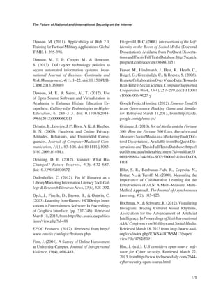 175 
The Future of National and International Security on the Internet 
﻿ 
Dawson, M. (2011). Applicability of Web 2.0: Training for Tactical Military Applications. Global TIME, 1, 395-398. 
Dawson, M. E. Jr, Crespo, M., & Brewster, S. (2013). DoD cyber technology policies to secure automated information systems. International Journal of Business Continuity and Risk Management, 4(1), 1–22. doi:10.1504/IJBCRM. 2013.053089 
Dawson, M. E., & Saeed, AI, T. (2012). Use of Open Source Software and Virtualization in Academia to Enhance Higher Education Everywhere. Culling-edge Technologies in Higher Education, 6, 283–313. doi:10.1108/S2044- 9968(2012)000006C013 
Debatin, B., Lovejoy, J. P., Horn, A. K., & Hughes, B. N. (2009). Facebook and Online Privacy: Attitudes, Behaviors, and Unintended Consequences. Journal of Computer-Mediated Communication, 15(1), 83–108. doi:10.1111/j.1083- 6101.2009.01494.x 
Denning, D. E. (2012). Stuxnet: What Has Changed? Future Internet, 4(3), 672–687. doi:10.3390/fi4030672 
Dudenhoffer, C. (2012). Pin lt! Pinterest as a Library Marketing Information Literacy Tool. College & Research Libraries News, 73(6), 328–332. 
Dyck, J., Pinelle, D., Brown, B., & Gutwin, C. (2003). Learning from Games: HCI Design Innovations in Entertainment Software. In Proceedings of Graphics Interface, (pp. 237-246). Retrieved March 18, 2013, from http:/lhci.usask.ca/publica tions/view.php?id=88 
EPOC Features. (2012). Retrieved from http:// www.emotiv.com/epoc/features.php 
Finn, J. (2004). A Survey of Online Harassment at University Campus. Journal of Interpersonal Violence, 19(4), 468–483. 
Fitzgerald, D. C. (2008). Intersections of the Self: Identity in the Boom of Social Media (Doctoral Dissertation). Available from ProQuest Dissertations and Thesis Full Texts Database: http:!/search. proguest.com/docview/304607151 
Fraser, M., Hindmarsh, J., Best, K., Heath, C., Biegel, G., Greenhalgh, C., & Reeves, S. (2006). Remote Collaboration Over Video Data: Towards Real-Time e-Social Science. Computer Supported Cooperative Work, 15(4), 257–279. doi:10.1007/ s10606-006-9027-y 
Google Project Hosting. (2012). Emu-as- EmuOS Is an Open-source Hacking Game and Simulator. Retrieved March 11,2013, from http://code. google.com/p/emu-os/ 
Grainger, J. (2010). Social Media and the Fortune 500: How the Fortune 500 Uses, Perceives and Measures Social Media as a Marketing Tool (Doctoral Dissertation). Available from ProQuest Dissertations and Thesis Full Texts Database: https:// cdr.lib.unc.edu/indexablecontent?id=uuid:ae530f99-9b8d-43a4-9fa4-9fl2c5b00a2l&ds=DATA FILE 
Hiltz, S. R., Benbunan-Fich, R., Coppola, N., Rotter, N., & Turoff, M. (2000). Measuring the Importance of Collaborative Learning for the Effectiveness of ALN: A Multi-Measure, Multi- Method Approach. The Journal of Asynchronous Learning, 4(2), 103–125. 
Hochman, N., & Schwartz, R. (2012). Visualizing Instagram: Tracing Cultural Visual Rhythms, Association for the Advancement of Artificial Intelligence. In Proceedings of Sixth International AAAI Conference on Weblogs and Social Media. Retrieved March 18, 2013 from, http://www.aaai. org/ocs/index.php/lCWSM/lCWSM12/paper/ viewFile/4782/5091 
Hsu, J. (n.d.). U.S considers open-source software for Cyber security. Retrieved March 22, 2013, from http://www.teclmewsdaily.com/2644- cybersecurity-open-source.html  
