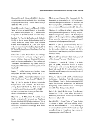 176 
The Future of National and International Security on the Internet 
﻿ 
Hummel, K. A., & Hlavacs, H. (2003). Anytime, Anywhere Learning Behaviour Using a Web Based Platform for a University Lecture. In Proceedings of SSGRR 2003. Aquila. 
Kwak, H., Lee, C., Park., H., & Moon, S. (2010). What is Twitter, a Social Network of News Media?. In Proceedings of the 19111 International Conference on World Wide Web. Academic Press. 
Lenhart, A., Purcell, K., Smith, A., & Zickuhr, K. (2010). Social Media & Mobiler Internet Use Among Teens and Young Adults. Pew Research Center. Retrieved March 20, 2013, from http:// web.pewinternet.org//media/Files/Reports/2010/ PlPSocialMediaandYoungAdultsReportFina!withtoplines.pdf 
Lewis, B. K. (2012). Social Media and Strategic Communications: Attitudes and perceptions Among College Students (Doctoral Dissertation). Available from ProQuest Dissertations and Thesis Full Texts Database: http://www.prsa.org/ Intelligence/PRJ ournal/Documents/2012LewisN ichols.pdf 
Lopez, C. (2009). Immersive technology melds Hollywood, warrior training. Soldiers, 64(5), 27. 
Lotring, A. (2005). Training the millennlal sailor. U.S. Naval Institute Proceedings, 131(12), 36–37. 
Mac, R. (2013). No One Is More Excited For Google Glass Than Facebook CEO Mark Zuckerberg. Retrieved March 28, 2013 from http:// www.forbes.com/sites/ryanmac/2013/02/21/ no-one-is-moreexcited-for-google-glass-than- facebook-ceo-mark-zuckerberg/ 
Maxwell, D., & McLennan, K. (2012). Case Study: Leveraging Government and Academic Partnerships in MOSES. In Proceedings of World Conference on Educational Multimedia, Hypermedia and Telecommunications, (pp. 1604-1616). Academic Press. 
Mislove, A., Marcon, M., Gummadi, K. P., Drushel, P., & Bhattacharjee, B. (2007). Measurement and Analysis of Online Social Networks. In Proceedings of the 7th ACM SIGCOMM Conference on Internet Measurement, (pp. 29-42). ACM. 
Mulliner, C., & Miller, C. (2009). Injecting SMS messages into smartphones for security analysis. In Proceedings of the 3rd USENlX Workshop on Offensive Technologies. Retrieved March 22,2013 from https://www.usenix.org/legacy/events/ woot09/tech/full papers/mulliner.pdf 
Mustafa, M. (2012). How to Customize the ‘Via’ Status on Facebook Posts, Hongkait.com Inspiring Technology. Retrieved on April 18, 2013, from http://www.hongkiat.com/blog/customize- facebookstatus/ 
Myers, S. (2012). Operative BackTrack. Journal of On Demand Hacking, 1(3), 60-66. 
Naismith, L., Lonsdale, P., Vavoula, G. & Sharples, M. (2006). Literature review in mobile technologies and learning. Futurelab Series. Retrieved March 22, 2013, from http://www2. futurelab.org.uk/resources/documents/1itreviews/ MobileReview.pdf 
Omar, M., & Dawson, M. (2013, April). Research in Progress- Defending Android Smartphones from Malware Attacks. In Proceedings of 2013 Third International Conference on Advanced Computing and Communication Technologies (pp. 288-292). Rohtak, India: IEEE. 
Park, S. R., Nah, F. F., Dewester, D., & Eschenbrenner, B. (2008). Virtual World Affordances: Enhancing Brand Value. Journal of Virtual Worlds Research, 1(2), 1–18. 
Parti, K. (2011). Actual Poling in Virtual Reality - A Cause of Moral Panic or a Justitied Need?. InTech. Retrieved March 22, 2013, from http:// www.intechopen.com/books/virtua1-real ity/ actua1poIicing-in-virtua1-real ity-a-cause-of- moralpanic-or-a-justified-need-  