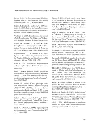 177 
The Future of National and International Security on the Internet 
﻿ 
Perens, B. (1999). The open source definition. In Open sources: Voices.from the open source revolution, (pp. 171-85). Academic Press. 
Popper, S., Bankes, S., Callaway, R., & DeLaurentis, D. (2004). System-of-Systems Symposium: Report on a Summer Conversation. Arlington, VA: Potomac Institute for Policy Studies. 
Qualman, E. (2013). Socialnomics: How Social Media Transforms the Way We Live and Do Business (2nd ed.). Hoboken, NJ: John Wiley & Sons. 
Raento, M., Oulasvirta, A., & Eagle, N. (2009). Smartphones: An Emerging Tool for Social Scientists. Journal of Social Methods & Research, 37(3), 426–454. doi:10.1177/0049124108330005 
Rajabhushanam, C. C., & Kathirvel, A. A. (2011). System of One to Three Umpire Security System for Wireless Mobile Ad hoc Network. Journal Of Computer Science, 7(12), 1854-1858. 
Rash, W. (2004). Latest skulls Trojan foretells risky smartphone future. Retrieved from www. eweek.com 
Reed, D. (2003). Applying the OSI seven layer network model to information security. Retrieved March 22, 2013, from http://www.isd.mel.nist. gov/projects/processcontrol/members/minutes/7- Sep-2004/0SI.pdf 
Roesch, M. (1999). SNORT-Lightweight Intrusion Detection for Networks. In Proceedings of LISA ‘99: 13th USENlX conference on System administration. Retrieved March 18, 2013, from https://www.usenix.org/legacy/events/!isa99/fuII papers/roesch/roesch.pdf 
Sadasivam, K., Samudrala, B., & Yang, A. (2005). Design of Network Security Projects Using Honeypots. Journal of Computing Sciences in Colleges, 20(4), 282–293. 
Salah, K., & Kahtani, A. (2009). Improving snort performance under linux. Communications, JET, 3(12), 1883–1895. 
Sexton, S. (2011). What is the Percieved Impact of Social Media on Personal Relationships in Adolescence? (Doctoral Dissertation). Available from ProQuest Dissertations and Thesis Full Texts Database: http://gradworks.umi. com/15/03/1503092.html 
Siegel, A., Denny, W., Poff, K. W., Larose, C., Hale, R., & Hintze, M. (2009). Survey on Privacy Law Developments in 2009: United States Canada, and the European Union, The American Bar Association Press. The Business Lawyer, 65(1), 285–307. 
Snort. (2012). What is Snort?. Retrieved March 20, 2013, from www.snort.org 
Socialcast. (2012). Managing and Control Your Private Network. Retrieved on April 22, 2013, from http://www.soc ialcast.com/adm in istration 
Surman, G. (2002). Understanding Security using the OSI Model. Retrieved March 25, 2013, from http://www.sans.org/reading room/whitepapers/ protocols/understanding-security-osi-model 377 
TDC. (2012). IDC Predicts 2013 Will Be Dominated by Mobile and Cloud Developments as the IT Industry Shifts Tnto Full-Blown Competition on the 3rd Platform. Retrieved March 22, 2013, from https://www.idc.com/getdoc. jsp?containerld=prUS23814112 
Turoff, M. (2000). An End to Student Segregation: No more separation between distance learning and regular courses. Horizon, 8(1), 1–7. doi:10.1108/10748120010803294 
Tuteja, A. & Shanker, R. (2012). Optimization of Snort for Extrusion and Intrusion Detection and Prevention. International Journal ofEngineering Research and Applications, 2(3), 1768-1774. 
Uitzil, L. (2012). Wireless security system implemented in a mobile robot. International Journal of Computer Science Issues, 9(4), 16.  