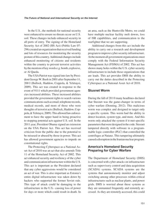 151 
The Future of National and International Security on the Internet 
﻿ 
In the U.S., the methods for national security were enhanced to ensure no threats occur on U.S. soil. These changes include enhanced security in all ports of entry. The signing of the Homeland Security Act of 2002 (HS Act) (Public Law 07- 296) created an organization that received funding and lots of resources for monitoring the security posture of this country. Additional changes include enhanced monitoring of citizens and residents within the country to prevent terrorist activities by the mention of key words e.g. bomb, explosive, or Al Qaeda. 
The USA Patriot was signed into law by President George W. Bush in 2001 after September 11, 200 I (Bullock, Haddow, Coppola, & Yeletaysi, 2009). This act was created in response to the event of 9111 which provided government agencies increased abilities. These increased abilities provided the government rights to search various communications such as email, telephone records, medical records, and more of those who were thoughts of terrorist acts (Bullock, Haddow, Coppola, & Yeletaysi, 2009). This allowed law enforcement to have the upper hand in being proactive to stopping potential acts against U.S. soil. In the 2011 year, President Obama signed an extension on the USA Patriot Act. This act has received criticism from the public due to the potential to be misused or abused by those in power. This act has allowed government agencies to impede on constitutional rights. 
The Protecting Cyberspace as a National Asset Act of 2010 was an act that also amends Title 11 of the Homeland Security Act of 2002. This act enhanced security and resiliency of the cyber and communication infrastructure within the U.S. This act is important as the President declared that any cyber aggressions would be considered an act of war. This is also important as Estonia’s entire digital infrastructure was taken down by hackers who supported the former Soviet rule. This type of attack could be damaging to the infrastructure in the U.S.- causing loss of power for days or more which could result in death. In an area, such as the Huntsville Metro, we could have multiple nuclear facility melt downs, loss of lSR capabilities, and communication to the warfighter that we are supporting. 
Additional changes from this act include the ability to carry out a research and development program to improve cyber security infrastructure. At the moment all government organizations must comply with the Federal Information Security Management Act (FlSMA) of 2002. This act has shown many holes within the U.S. cyber security infrastructure to include those organizations that are leads. This act provides DHS the ability to carry out the duties described in the Protecting Cyberspace as a National Asset Act of 2010. 
Stuxnet Worm 
During the fall of 20 l 0 many headlines declared that Stuxnet was the game-changer in terms of cyber warfare (Denning, 2012). This malicious worm was complex and designed to target only a specific system. This worm had the ability to detect location, system type, and more. And this worm only attacked the system if it met specific parameters that were designed in the code. Stuxnet tampered directly with software in a programmable logic controller (PLC) that controlled the centrifuges at Natanz. This tampering ultimately caused a disruption in the Iranian nuclear program. 
America’s Homeland Security Preparing for Cyber Warfare 
The Department of Homeland Security (DHS) is concerned with cyber attacks on infrastructure such as supervisory control and data acquisition (SCADA) systems. SCADA systems are the systems that autonomously monitor and adjust switching among other processes within critical infrastructures such as nuclear plants, and power grids. DHS is worried about these systems as they are unmanned frequently and remotely accessed. As they are remotely accessed, this could  