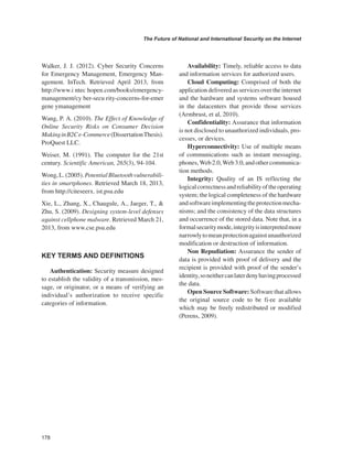 178 
The Future of National and International Security on the Internet 
﻿ 
Walker, J. J. (2012). Cyber Security Concerns for Emergency Management, Emergency Management. InTech. Retrieved April 2013, from http://www.i ntec hopen.com/books/emergency- management/cy ber-secu rity-concerns-for-emer gene ymanagement 
Wang, P. A. (2010). The Effect of Knowledge of Online Security Risks on Consumer Decision Making in B2C e-Commerce (Dissertation Thesis). ProQuest LLC. 
Weiser, M. (1991). The computer for the 21st century. Scientific American, 265(3), 94-104. 
Wong, L. (2005). Potential Bluetooth vulnerabilities in smartphones. Retrieved March 18, 2013, from http://citeseerx. ist.psu.edu 
Xie, L., Zhang, X., Chaugule, A., Jaeger, T., & Zhu, S. (2009). Designing system-level defenses against cellphone malware. Retrieved March 21, 2013, from www.cse.psu.edu 
KEY TERMS AND DEFINITIONS 
Authentication: Security measure designed to establish the validity of a transmission, message, or originator, or a means of verifying an individual’s authorization to receive specific categories of information. 
Availability: Timely, reliable access to data and information services for authorized users. 
Cloud Computing: Comprised of both the application delivered as services over the internet and the hardware and systems software housed in the datacenters that provide those services (Armbrust, et al, 2010). 
Confidentiality: Assurance that information is not disclosed to unauthorized individuals, processes, or devices. 
Hyperconnectivity: Use of multiple means of communications such as instant messaging, phones, Web 2.0, Web 3.0, and other communication methods. 
Integrity: Quality of an IS reflecting the logical correctness and reliability of the operating system; the logical completeness of the hardware and software implementing the protection mechanisms; and the consistency of the data structures and occurrence of the stored data. Note that, in a formal security mode, integrity is interpreted more narrowly to mean protection against unauthorized modification or destruction of information. 
Non Repudiation: Assurance the sender of data is provided with proof of delivery and the recipient is provided with proof of the sender’s identity, so neither can later deny having processed the data. 
Open Source Software: Software that allows the original source code to be fi·ee available which may be freely redistributed or modified (Perens, 2009). 