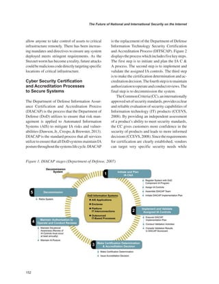 152 
The Future of National and International Security on the Internet 
﻿ 
allow anyone to take control of assets to critical infrastructure remotely. There has been increasing mandates and directives to ensure any system deployed meets stringent requirements. As the Stuxnet worm has become a reality, future attacks could be malicious code directly targeting specific locations of critical infrastructure. 
Cyber Security Certification and Accreditation Processes to Secure Systems 
The Department of Defense Information Assurance Certification and Accreditation Process (DIACAP) is the process that the Department of Defense (DoD) utilizes to ensure that risk management is applied to Automated Information Systems (AIS) to mitigate IA risks and vulnerabilities (Dawson, Jr., Crespo, & Brewster, 2013). DIACAP is the standard process that all services utilize to ensure that all DoD systems maintain IA posture throughout the systems life cycle. DIACAP is the replacement of the Department of Defense Information Technology Security Certification and Accreditation Process (DITSCAP). Figure 2 displays the process which includes five key steps. The first step is to initiate and plan the IA C & A process. The second step is to implement and validate the assigned IA controls. The third step is to make the certification determination and accreditation decision. The fourth step is to maintain authorization to operate and conduct reviews. The final step is to decommission the system. The Common Criteria (CC), an internationally approved set of security standards, provides a clear and reliable evaluation of security capabilities of Information technology (IT) products (CCEVS, 2008). By providing an independent assessment of a product’s ability to meet security standards, the CC gives customers more confidence in the security of products and leads to more informed decisions (CCEVS, 2008). Since the requirements for certification are clearly established, vendors can target very specific security needs while 
Figure 1. DIACAP stages (Department of Defense, 2007)  