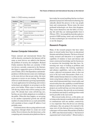 154 
The Future of National and International Security on the Internet 
﻿ 
Human Computer Interaction 
Future national and international threats that will be directly correlated to the Internet will be many as more devices are added to the Internet the problem of security also multiplies. Richard Clarke mentions that there are currently 12 bill ion devices currently connected to the Internet; this figure is supposed to grow to 50 billion in ten years (Clarke, 2012). Our dependence and interdependence with the internet creates new challenges as the more devices that are put online, the more exposure or vectors we are creating. The number of devices on the Internet is growing exponentially. As more applications for technology and wireless technologies are adopted, we are going to see this grow even further. What comes to mind are the self-driving vehicles that will be coming in a few years. We already have some self-driving cars, but they are not widely adopted yet or available to the public. When this does happen, we are going to see another exponential growth rate and the number of connected devices as each automobile will constitute at least a single IP address if not probably more. 
Communication is the on-going and never ending process through which we create our social reality. Never in history has this been truer, as the computing and communication platforms that we have today far exceed anything that has ever been planned or projected. Information technology has radically altered the process in the way people learn and communicate. Weiser notes the most profound technologies are those that disappear. They weave themselves into the fabric of everyday life until they are indistinguishable from it (Weiser, 1991). An example has been the explosive growth of SMS texting, email, and social media. As these technologies are weaved into our lives, so are the dangers. 
Research Projects 
Many of the research projects that have taken place in mixed reality have been in educational domains and military domains. The focus of mixed reality research and education is to expand the capability of students to learn and interact and retain constructed knowledge and for businesses to maximize the knowledge that they have. Interesting new ways of looking at problems and topical areas enhance the learning experience and enhance capabilities, such as the ability to create a physical environment when it does not exist in the real world. Researchers (Park et al., 2008) studied human behavior in urban environments using human subjects in a virtual environment which demonstrated that virtual reality and mixed reality have the capability to model human behavior and that the products of these research projects are useful and may save time and money. Tn many situations, they provide an environment for simulation and analysis and design that would not be possible in the real world. 
Most mixed reality devices, at this point, are ru1ming on the internet or another network in order to communicate with one another, connectivity is very important. Since the devices are entering cyberspace, they are going to be exposed to the same sorts of risks that any device connecting to cyberspace will encounter. Researchers (Cheok et al., 2005) state that mixed reality is “the fusion of augmented and virtual realities”. Mixed reality is 
Table 1. CNSS training standards 
Standard 
Year 
Description 
NSTISSI 4011 
1994 
Information Systems Security Professionals 
CNSS 4012 
2004 
Senior Systems Manager 
CNSS 4013 
2004 
System Administrators in Information Systems Security 
CNSS 4014 
2004 
Information Systems Security Officers (ISSOs) 
NSTISSI 4015 
2000 
System Certifiers 
CNSS 4016 
2005 
Risk Analysis  