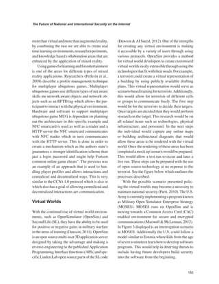 155 
The Future of National and International Security on the Internet 
﻿ 
more than virtual and more than augmented reality, by combining the two we are able to create real time learning environments, research experiments, and knowledge based collaboration areas that are enhanced by the application of mixed reality. 
Using games for learning and for entertainment is one of the areas for different types of mixed reality applications. Researchers (Pellerin et al., 2009) describe a profile management technique for multiplayer ubiquitous games. Multiplayer ubiquitous games use different types of net aware skills me network aware objects and network objects such as an RFTD tag which allows the participant to interact with the physical environment. Hardware and software to support multiplayer ubiquitous game MUG is dependent on planning out the architecture in this specific example and NFC smartcard is used as well as a reader and a HTTP server the NFC smartcard communicates with NFC reader which in turn communicates with the HTTP server. This is done in order to create a mechanism which as the authors state’s guarantees a stronger identification scheme than just a login password and might help Fortson common online game cheats”. The previous was an example of an approach that is used to handling player profiles and allows interactions and centralized and decentralized ways. This is very similar to the CCNx 1.0 protocol which is also or which also has a goal of allowing centralized and decentralized interactions are communication. 
Virtual Worlds 
With the continual rise of virtual world environments, such as OpenSimulator (OpenSim) and Second Life (SL), they have the ability to be used for positive or negative gains in military warfare in the areas of training (Dawson, 2011). OpenSim is an open source multi-user 3D application server designed by taking the advantage and making a reverse-engineering to the published Application Programming Interface functions (APls) and specific Linden Lab open source parts of the SL code (Dawson & AI Saeed, 2012). One of the strengths for creating any virtual environment is making it accessible by a variety of users through using various protocols. OpenSim provides a method for virtual world developers to create customized virtual worlds easily extensible through using the technologies that fit with their needs. For example, a terrorist could create a virtual representation of a building by using publicly available drafting plans. This virtual representation would serve as scenario based training for terrorists. Additionally, this would allow for terrorists of different cells or groups to communicate freely. The first step would be for the terrorists to decide their targets. Once targets are decided then they would perform research on the target. This research would be on all related items such as technologies, physical infrastructure, and personnel. In the next steps the individual would capture any online maps or building architectural diagrams that would allow these areas to be rendered with the virtual world. Once the rendering of these areas has been completed a mock up scenario would be prepared. This would allow a test run to occur and later a live run. These steps can be prepared with the use of open source technology at no expense to the terrorist. See the figure below which outlines the processes described. 
With the possible scenario presented policing the virtual worlds may become a necessity to maintain national security (Parti, 2010). The U.S. Army is currently implementing a program known as Military Open Simulator Enterprise Strategy (MOSES). MOSES runs on OpenSim and is moving towards a Common Access Card (CAC) enabled environment for secure and encrypted communications (Maxwell & McLennan, 2012). In Figure 3 displayed is an interrogation scenario in MOSES. Additionally the U.S. could follow a model similar to Estonia where kids from the age of seven to nineteen learn how to develop software programs. This would help in deterring threats to include having future developers build security into the software from the beginning.  