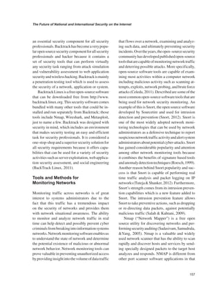 157 
The Future of National and International Security on the Internet 
﻿ 
an essential security component for all security professionals. Backtrack has become a very popular open source security component for all security professionals and hacker because it contains a set of security tools that can perform virtually any security task ranging from attack simulation and vulnerability assessment to web application security and wireless hacking. Backtrack is mainly a penetration testing tool which is used to assess the security of a network, application or system. 
Backtrack Linux is a free open-source software that can be downloaded free from http://www. backtrack linux.org. This security software comes bundled with many other tools that could be installed and run separately from Backtrack; those tools include Nmap, Wireshark, and Metasploit, just to name a few. Backtrack was designed with security in mind, which includes an environment that makes security testing an easy and efficient task for security professionals. It is considered a one-stop-shop and a superior security solution for all security requirements because it offers capabilities that can be used for a variety of security activities such as server exploitation, web application security assessment, and social engineering (BackTrack Linux, 2011). 
Tools and Methods for Monitoring Networks 
Monitoring traffic across networks is of great interest to systems administrators due to the fact that this traffic has a tremendous impact on the security of networks and provides them with network situational awareness. The ability to monitor and analyze network traffic in real time can help detect and possibly prevent cyber criminals from breaking into information systems networks. Network monitoring software enables us to understand the state of network and determine the potential existence of malicious or abnormal network behavior. Network monitoring tools can prove valuable in preventing unauthorized access by providing insight into the volume of data traffic that flows over a network, examining and analyzing such data, and ultimately preventing security incidents. Over the years, the open -source security community has developed published open-source tools that are capable of monitoring network traffic and deterring possible attacks. More specifically, open-source software tools are capable of examining most activities within a computer network including malicious activity such as scanning attempts, exploits, network probing, and brute force attacks (Celeda, 2011). Described are some of the most common open-source software tools that are being used for network security monitoring. An example of this is Snort, the open source software developed by Sourcetire and used for intrusion detection and prevention (Snort, 2012). Snort is one of the most widely adopted network monitoring technologies that can be used by network administrators as a defensive technique to report suspicious network traffic activity and alert system administrators about potential cyber-attacks. Snort has gained considerable popularity and attention among other network monitoring tools because it combines the benefits of signature based tools and anomaly detection techniques (Roesch, 1999). Another reason behind Snort popularity and success is that Snort is capable of performing real time traffic analysis and packet logging on IP networks (Tuteja & Shanker, 2012). Furthermore, Snort’s strength comes from its intrusion prevention capabilities which is a new feature added to Snort. The intrusion prevention feature allows Snort to take preventive actions, such as dropping or re-directing data packets, against potentially malicious traffic (Salah & Kahtani, 2009). 
Nmap (“Network Mapper”) is a free open source utility for discovering networks and performing security auditing (Sadasivam, Samudrala, &Yang, 2005). Nmap is a valuable and widely used network scanner that has the ability to scan rapidly and discover hosts and services by sending specially designed packets to the target host analyzes and responds. NMAP is different from other port scanner software applications in that  