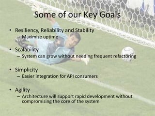 Some of our Key GoalsResiliency, Reliability and StabilityMaximize uptimeScalabilitySystem can grow without needing frequent refactoringSimplicityEasier integration for API consumersAgilityArchitecture will support rapid development without compromising the core of the system