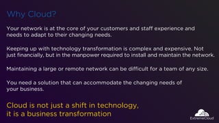 Why Cloud?
Your network is at the core of your customers and staff experience and
needs to adapt to their changing needs.
Cloud is not just a shift in technology,
it is a business transformation
Keeping up with technology transformation is complex and expensive. Not
just ﬁnancially, but in the manpower required to install and maintain the network.
Maintaining a large or remote network can be difficult for a team of any size.
You need a solution that can accommodate the changing needs of
your business.
 
