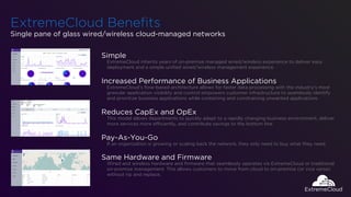 ExtremeCloud Beneﬁts
Single pane of glass wired/wireless cloud-managed networks
Simple
ExtremeCloud inherits years of on-premise managed wired/wireless experience to deliver easy
deployment and a simple uniﬁed wired/wireless management experience.
Increased Performance of Business Applications
ExtremeCloud’s ﬂow-based architecture allows for faster data processing with the industry’s most
granular application visibility and control empowers customer infrastructure to seamlessly identify
and prioritize business applications while containing and constraining unwanted applications.
Reduces CapEx and OpEx
Subscription-based Cloud Networking Management allows you to quickly adapt to a rapidly changing
business environment, deliver more services more efficiently, and contribute savings to the bottom line.
Pay-As-You-Grow
If an organization is growing or scaling back the network, they only need to buy what they need.
Same Hardware and Firmware
Wired and Wireless hardware with ﬁrmware that seamlessly operates vis ExtremeCloud or traditional
on-premise management. This allows customers to move from cloud to on-premise (or vice versa)
without rip and replace.
 