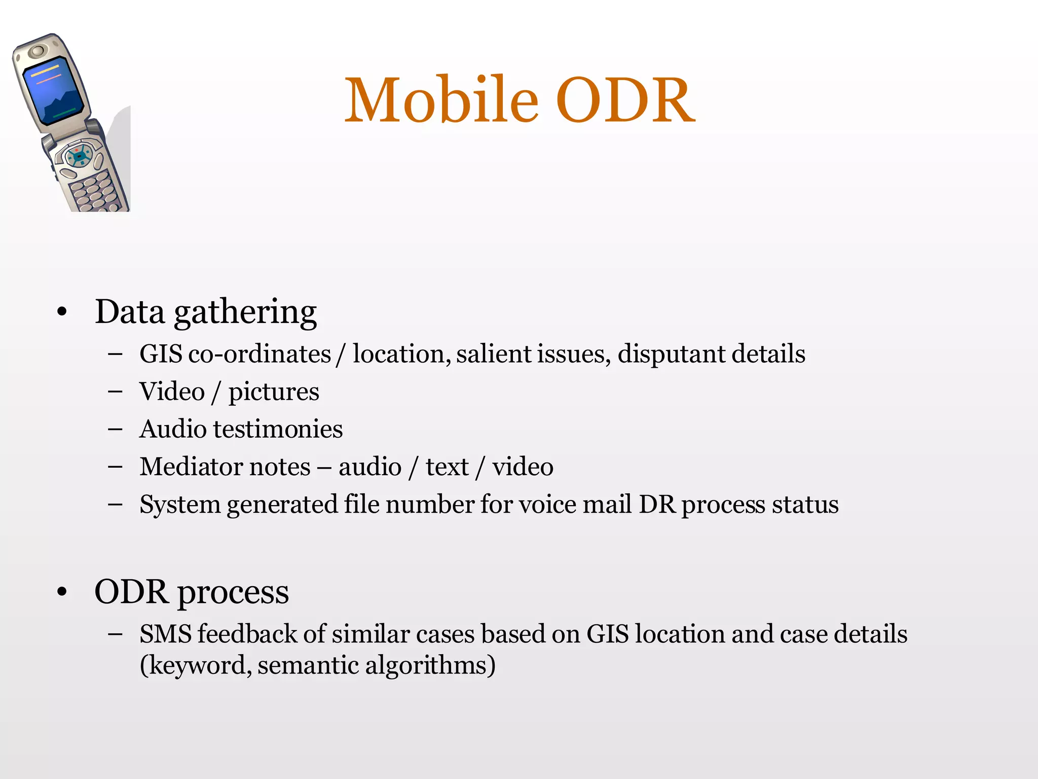 Mobile ODR Data gathering GIS co-ordinates / location, salient issues, disputant details Video / pictures Audio testimonies Mediator notes – audio / text / video System generated file number for voice mail DR process status ODR process SMS feedback of similar cases based on GIS location and case details (keyword, semantic algorithms) 
