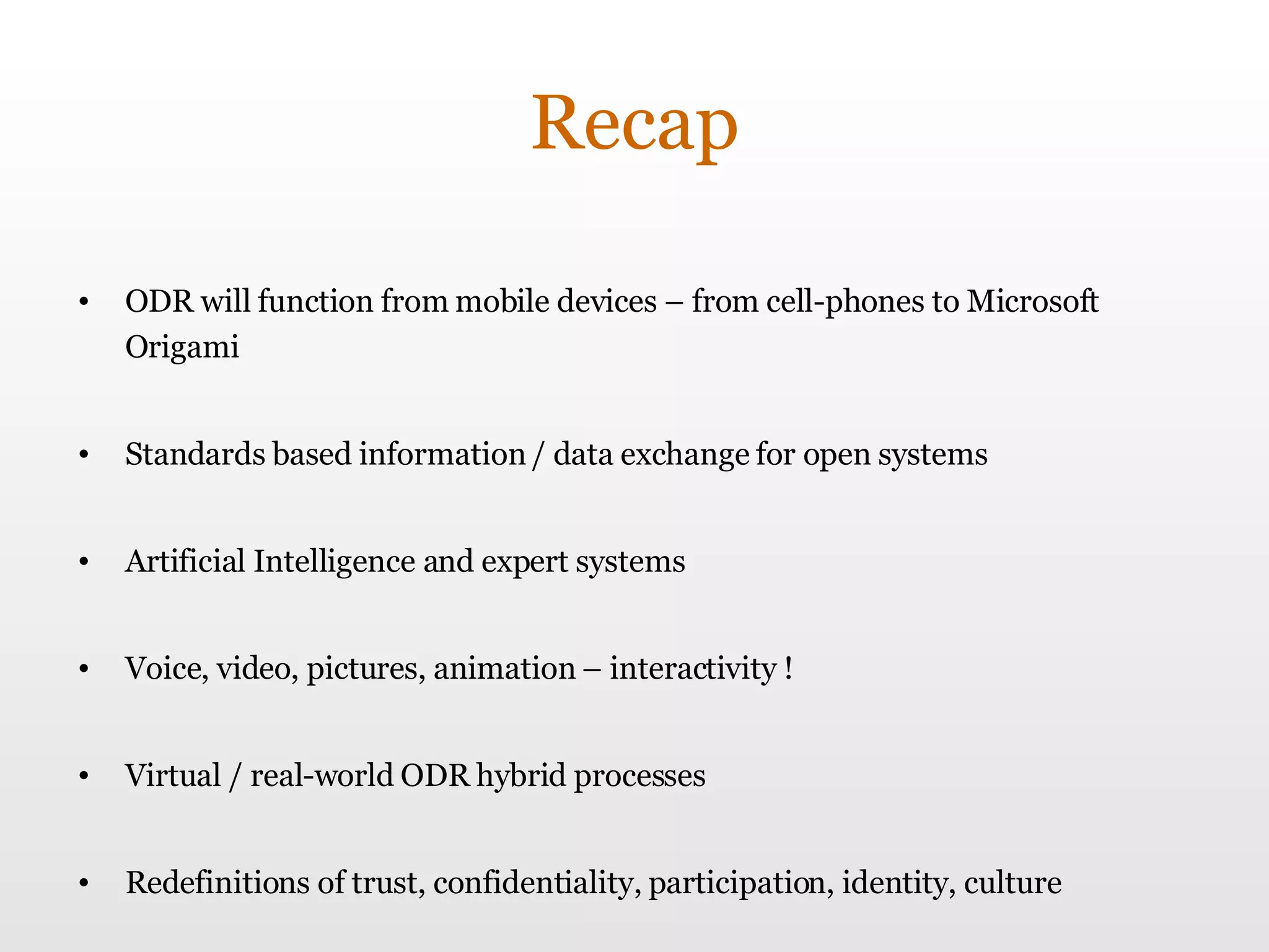 Recap ODR will function from mobile devices – from cell-phones to Microsoft Origami Standards based information / data exchange for open systems Artificial Intelligence and expert systems Voice, video, pictures, animation – interactivity ! Virtual / real-world ODR hybrid processes Redefinitions of trust, confidentiality, participation, identity, culture 