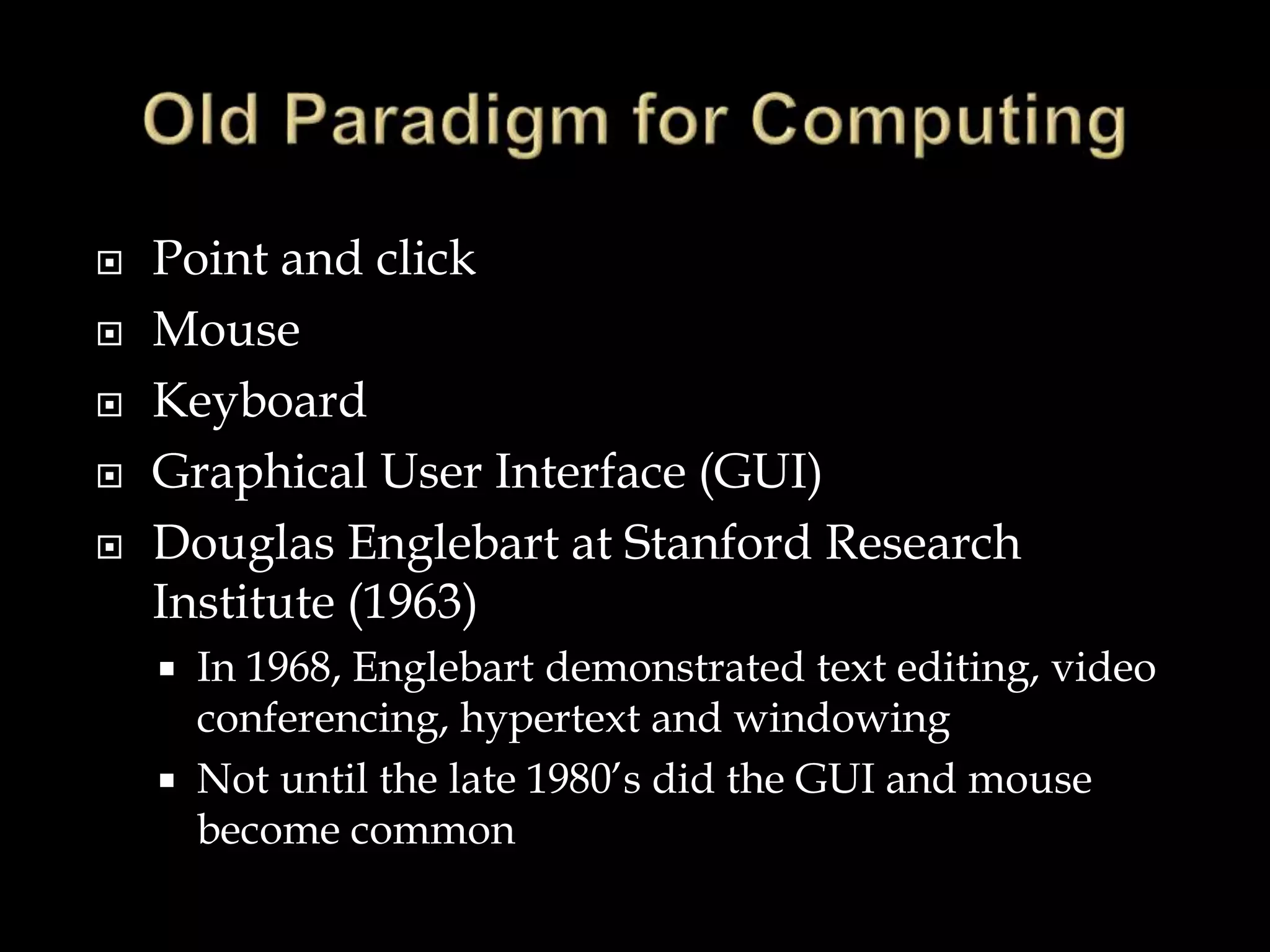  Point and click
 Mouse
 Keyboard
 Graphical User Interface (GUI)
 Douglas Englebart at Stanford Research
Institute (1963)
 In 1968, Englebart demonstrated text editing, video
conferencing, hypertext and windowing
 Not until the late 1980’s did the GUI and mouse
become common
 
