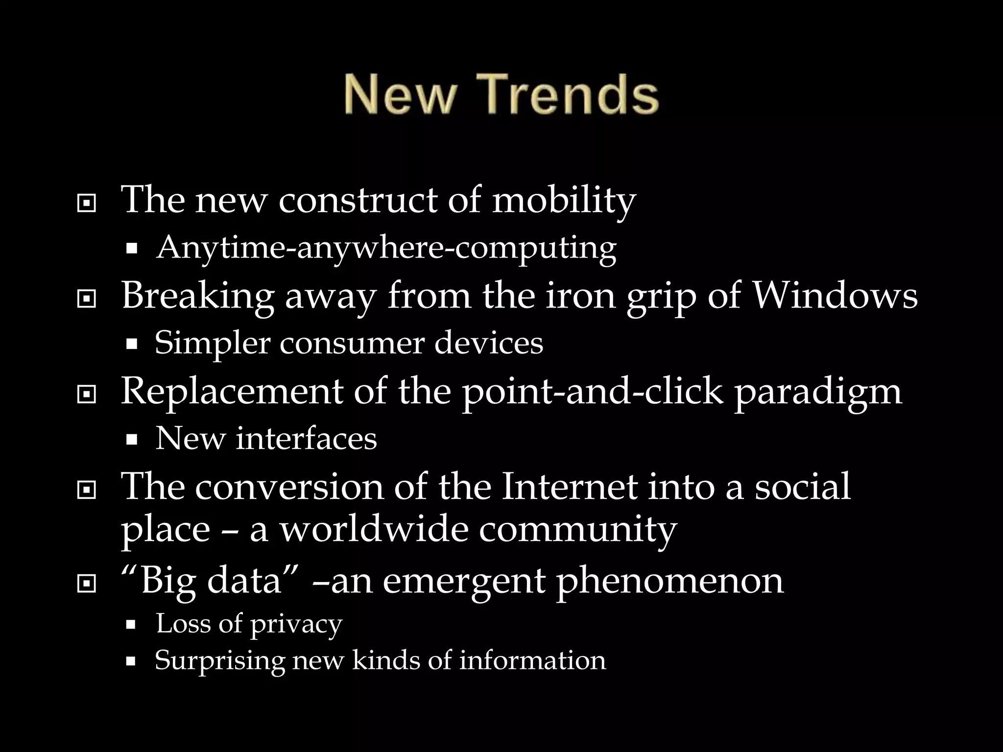  The new construct of mobility
 Anytime-anywhere-computing
 Breaking away from the iron grip of Windows
 Simpler consumer devices
 Replacement of the point-and-click paradigm
 New interfaces
 The conversion of the Internet into a social
place – a worldwide community
 “Big data” –an emergent phenomenon
 Loss of privacy
 Surprising new kinds of information
 