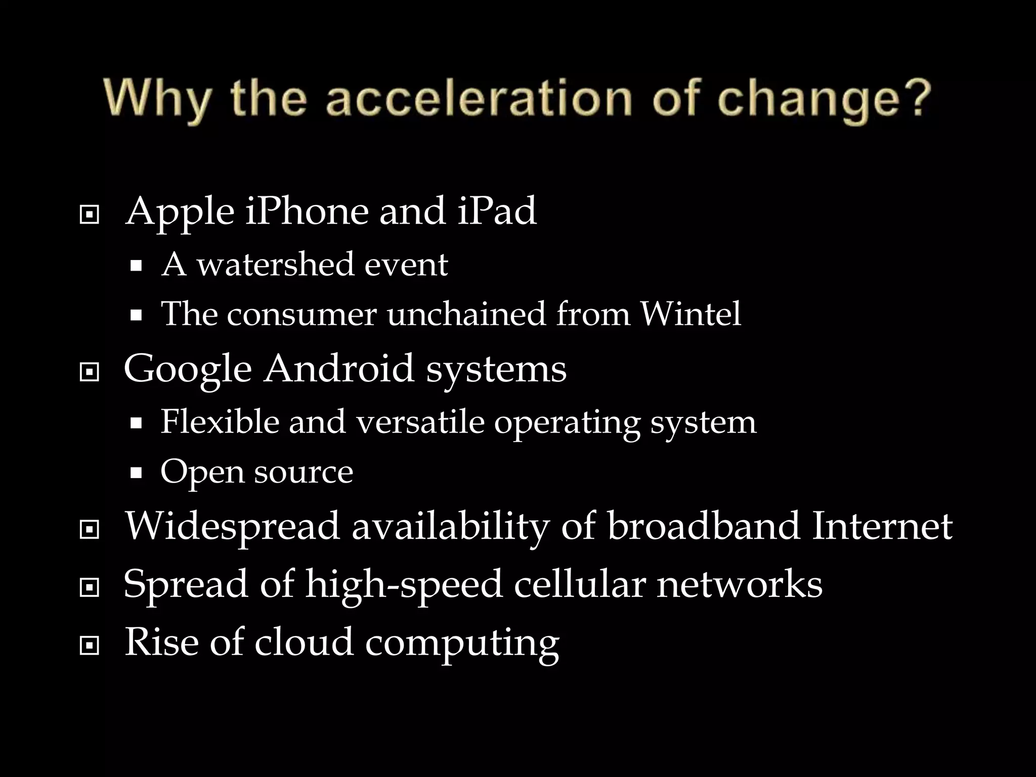  Apple iPhone and iPad
 A watershed event
 The consumer unchained from Wintel
 Google Android systems
 Flexible and versatile operating system
 Open source
 Widespread availability of broadband Internet
 Spread of high-speed cellular networks
 Rise of cloud computing
 