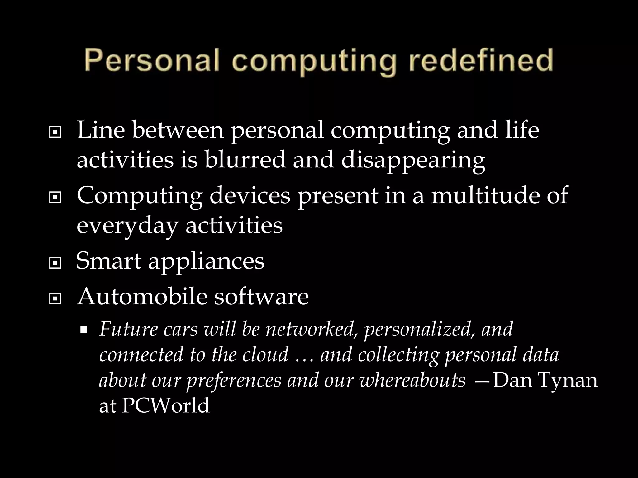  Line between personal computing and life
activities is blurred and disappearing
 Computing devices present in a multitude of
everyday activities
 Smart appliances
 Automobile software
 Future cars will be networked, personalized, and
connected to the cloud … and collecting personal data
about our preferences and our whereabouts —Dan Tynan
at PCWorld
 