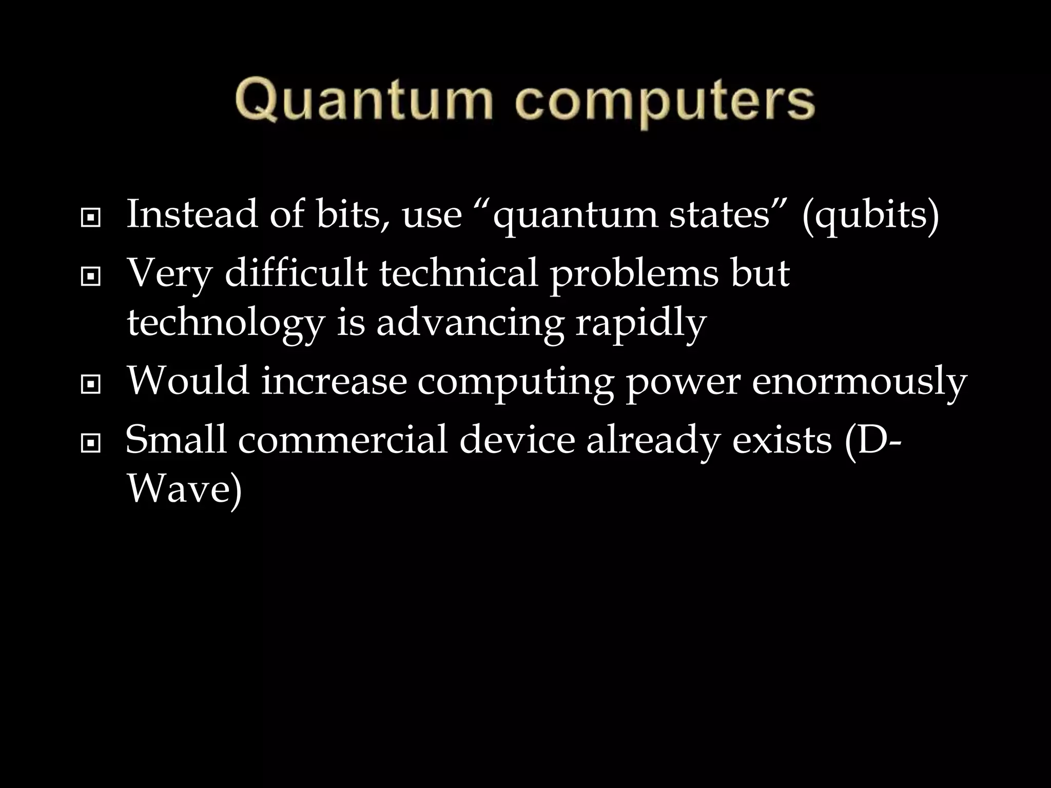  Instead of bits, use “quantum states” (qubits)
 Very difficult technical problems but
technology is advancing rapidly
 Would increase computing power enormously
 Small commercial device already exists (D-
Wave)
 