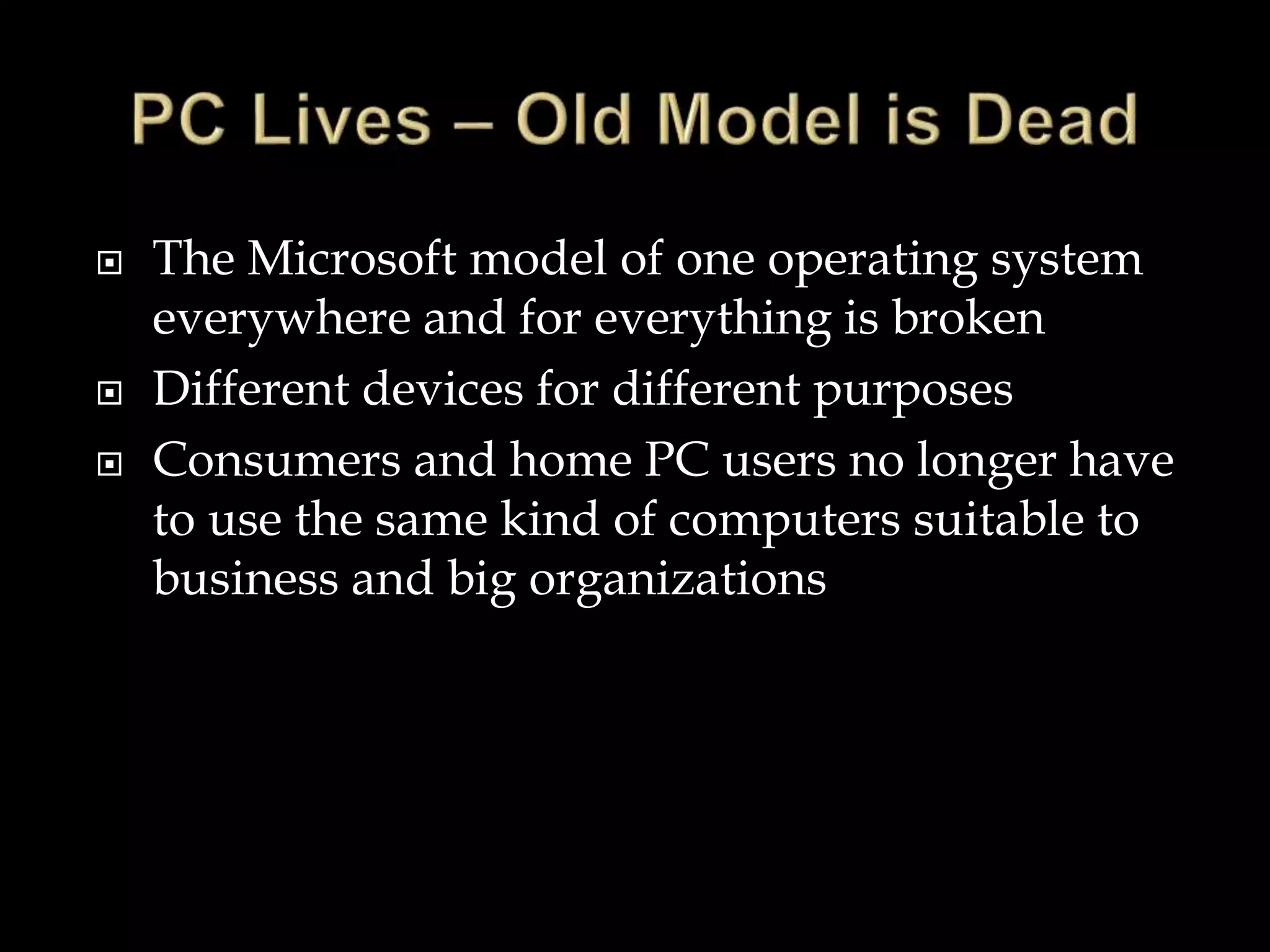  The Microsoft model of one operating system
everywhere and for everything is broken
 Different devices for different purposes
 Consumers and home PC users no longer have
to use the same kind of computers suitable to
business and big organizations
 