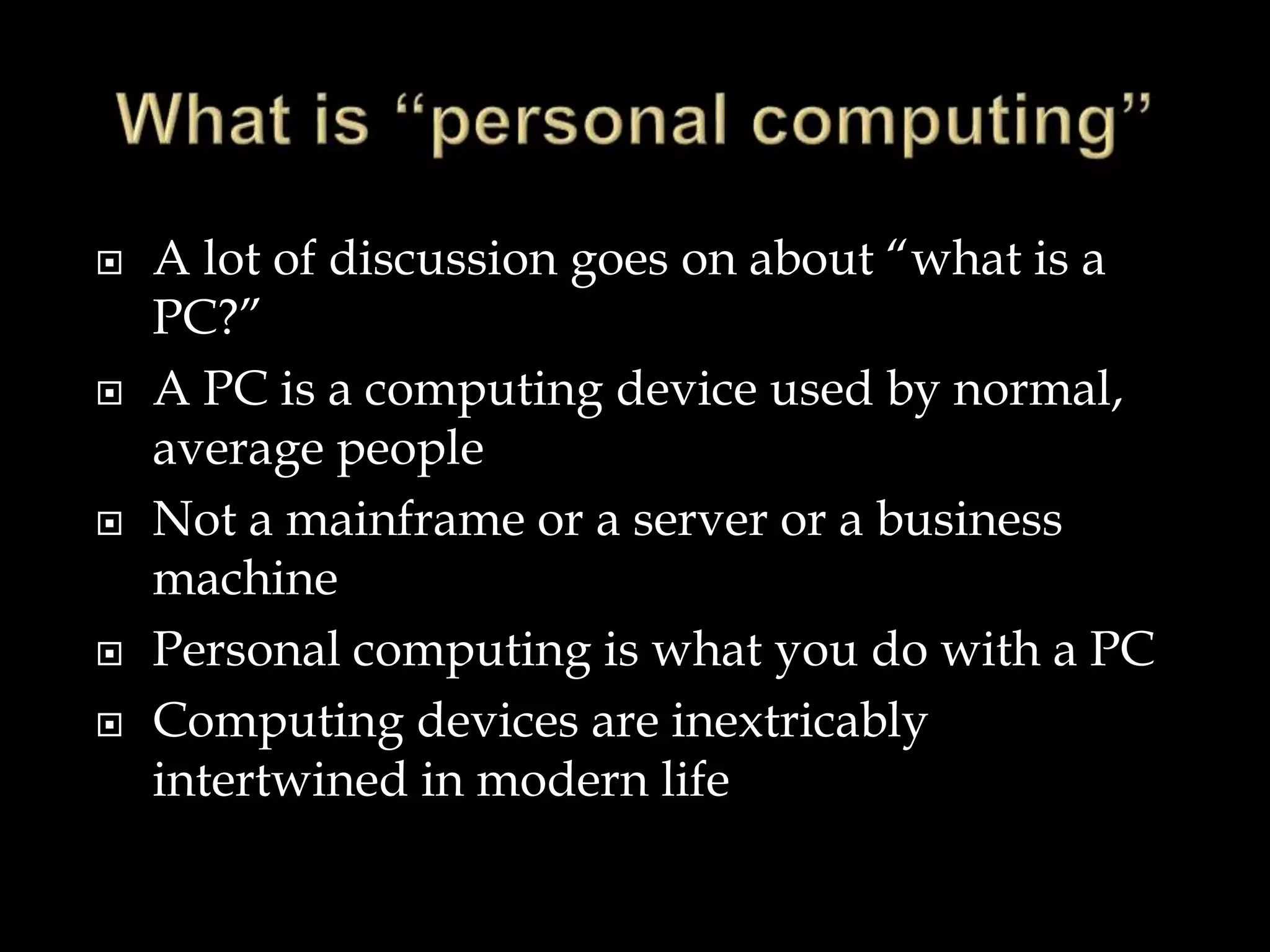  A lot of discussion goes on about “what is a
PC?”
 A PC is a computing device used by normal,
average people
 Not a mainframe or a server or a business
machine
 Personal computing is what you do with a PC
 Computing devices are inextricably
intertwined in modern life
 