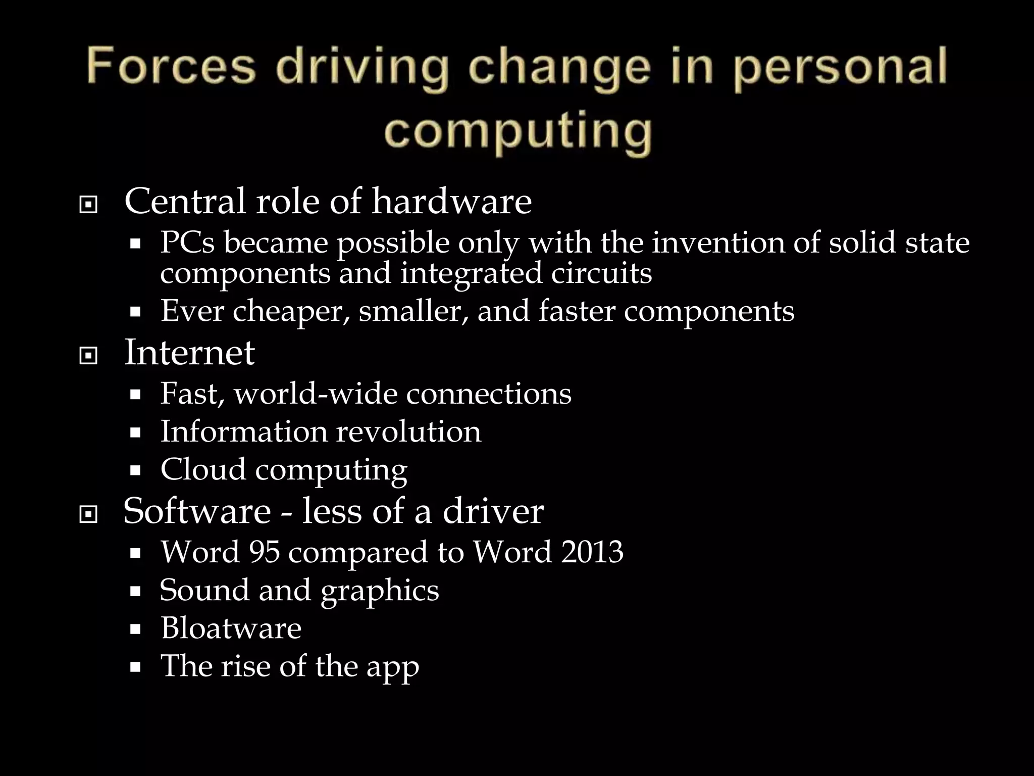  Central role of hardware
 PCs became possible only with the invention of solid state
components and integrated circuits
 Ever cheaper, smaller, and faster components
 Internet
 Fast, world-wide connections
 Information revolution
 Cloud computing
 Software - less of a driver
 Word 95 compared to Word 2013
 Sound and graphics
 Bloatware
 The rise of the app
 
