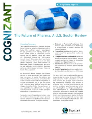 •     Cognizant Reports




The Future of Pharma: A U.S. Sector Review

   Executive Summary                                        Emphasis on “economic” outcomes: More
   Two powerful megatrends — dramatic decelera-             attention to the “economic value” of a therapy
   tion in U.S. market growth and significant restruc-      as a determinant for research funding and
   turing of the healthcare system — are at play in         commercialization.
   the U.S. pharmaceuticals industry. On the one            Personalized medicine: Shifting from “block-
   hand, market growth in “developed” markets               buster drugs” to “personalized health and
   (mostly the U.S., Western Europe and Japan)              wellness.”
   are significantly lagging the “pharmerging”              Externalization and collaboration: More reli-
   markets (mostly China, India, Brazil and Russia),        ance on external partners, academia, industry
   exerting enormous margin pressure on global              consortia and entrepreneurs for innovation,
   pharma companies. On the other hand, the U.S.            productivity and global expansion.
   healthcare market is fundamentally restructur-           Globalization: Rapid expansion to pharmer-
   ing how healthcare is cost-effectively developed,        ging countries for scientific talent and new
   delivered and reimbursed to improve the overall          markets.
   health of the population.                                Health IT adoption: Investing in new technolo-
                                                            gies to enable innovation and drive efficiencies.
   For an industry whose business has sustained
   decades of respectable growth and margins, the        The future of U.S. pharma will depend on whether
   new environment is testing the resilience and         companies can overcome structural shifts and
   ingenuity of pharma companies across the sector.      adopt operating models aligned to new busi-
   Some business models lack the adaptability to         ness priorities. For example, some companies
   survive the imminent end of the “blockbuster          are implementing strategies that respond to
   drug” era, even while resource constraints and        structural shifts by diversifying products and
   sluggish innovation hinder the development of         services to address global demand, and others
   new capabilities needed to thrive in a rapidly        are rethinking their operating models by lever-
   evolving market. These are indeed disruptive          aging externalization as a means to boost R&D
   times for the U.S. pharma industry.                   productivity. Regardless of whether one follows a
                                                         single or multi-pronged approach, it is imperative
   Succeeding in a shifting global market and evolv-     for U.S. pharma companies to develop strategies
   ing healthcare landscape will require pharma-         in response to these megatrends and take steps
   ceutical companies to adopt innovative business       to sustain their next phase of growth and com-
   models focused on novel strategies, including:        petitiveness in the global market.




   cognizant reports | october 2011
 