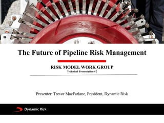 The Future of Pipeline Risk Management
RISK MODEL WORK GROUP
Technical Presentation #2
Presenter: Trevor MacFarlane, President, Dynamic Risk
 