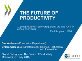 THE FUTURE OF
PRODUCTIVITY
Dan Andrews (Economics Department)
Chiara Criscuolo (Directorate for Science, Technology
and Innovation)
Global Dialogue on The Future of Productivity
Mexico City | 6 July 2015
… productivity isn't everything, but in the long run it is
almost everything.
Paul Krugman, 1994
 