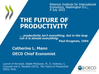 THE FUTURE OF
PRODUCTIVITY
Peterson Institute for International
Economics, Washington D.C.,
9 July 2015
Catherine L. Mann
OECD Chief Economist
… productivity isn't everything, but in the long
run it is almost everything.
Paul Krugman, 1994
Launch of the book: Adalet McGowan, M., D. Andrews, C.
Criscuolo and G. Nicoletti (2015), The Future of Productivity
OECD, Paris.
 