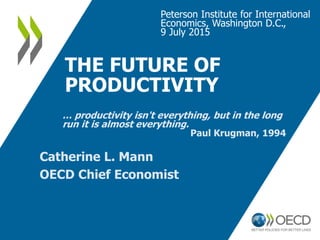 THE FUTURE OF
PRODUCTIVITY
Peterson Institute for International
Economics, Washington D.C.,
9 July 2015
Catherine L. Mann
...