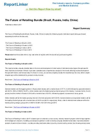 ReportLinker Find Industry reports, Company profiles
and Market Statistics
>> Get this Report Now by email!
The Future of Retailing Bundle (Brazil, Russia, India, China)
Published on March 2011
Report Summary
The Future of Retailing Bundle (Brazil, Russia, India, China) includes the following reports (individual reports being purchased
separately but without the discount):
-The Future of Retailing in Brazil to 2015
- The Future of Retailing in Russia to 2015
- The Future of Retailing in India to 2015
- The Future of Retailing in China to 2015
Please note that this bundle offer is only valid when all reports within the bundle are purchased together.
Reports Details
The Future of Retailing in Brazil to 2015
This report provides uniquely detailed data on the size and development of retail sales of individual product types through specific
retail channels and formats in Brazil. It provides a detailed and comprehensive analysis of the trends affecting market development
through both historic and forecast data. For those in a hurry, an overview chapter provides the essential top line view, while in depth
chapters give all the details both by product and by channel.
Read more: The Future of Retailing in Brazil to 2015
The Future of Retailing in Russia to 2015
General retailers are the biggest gainers in Russia retail industry with a market share of 47.7% in 2010 followed by specialist retailers
with 44.5%. With a CAGR of 56.37%, online retailers were the fastest growing channel group in the industry. In product terms, food &
grocery lead the market in Russia in 2010 with a market share of 52.9%, followed by apparel, accessories & luxury goods.
Online retailers will be the fastest growing channel in the forecast period (2010-2015). General retailers and specialist retailers will be
the leading channel groups with a market share of 46.8% and 42.4% respectively. Music, video & entertainment software will be the
fastest growing category group with a CAGR of 26.68% from 2010 through 2015.
Read more: The Future of Retailing in Russia to 2015
The Future of Retailing in India to 2015
The Future of Retailing in India to 2015' is based upon an extensive, cross-country, industry research program which brings together
ICD Intelligence's research, modelling and analysis expertise in order to develop uniquely detailed market data. It provides detailed
analysis of past and future trends - crucially providing retail sales data not just by channel and by product, but showing product sales
The Future of Retailing Bundle (Brazil, Russia, India, China) (From Slideshare) Page 1/4
 