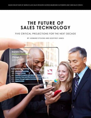 The Future of
Sales Technology
Five critical projections for the Next Decade
By: Howard Stevens and Geoffrey James
Based on 20 Years of World Class Sales Research Across 80,000 B2B Customers and 7,300 Sales Forces
 