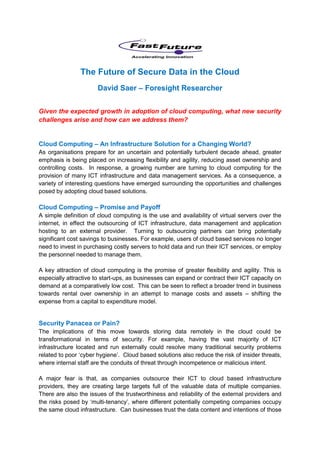 The Future of Secure Data in the Cloud
                       David Saer – Foresight Researcher


Given the expected growth in adoption of cloud computing, what new security
challenges arise and how can we address them?


Cloud Computing – An Infrastructure Solution for a Changing World?
As organisations prepare for an uncertain and potentially turbulent decade ahead, greater
emphasis is being placed on increasing flexibility and agility, reducing asset ownership and
controlling costs. In response, a growing number are turning to cloud computing for the
provision of many ICT infrastructure and data management services. As a consequence, a
variety of interesting questions have emerged surrounding the opportunities and challenges
posed by adopting cloud based solutions.

Cloud Computing – Promise and Payoff
A simple definition of cloud computing is the use and availability of virtual servers over the
internet, in effect the outsourcing of ICT infrastructure, data management and application
hosting to an external provider. Turning to outsourcing partners can bring potentially
significant cost savings to businesses. For example, users of cloud based services no longer
need to invest in purchasing costly servers to hold data and run their ICT services, or employ
the personnel needed to manage them.

A key attraction of cloud computing is the promise of greater flexibility and agility. This is
especially attractive to start-ups, as businesses can expand or contract their ICT capacity on
demand at a comparatively low cost. This can be seen to reflect a broader trend in business
towards rental over ownership in an attempt to manage costs and assets – shifting the
expense from a capital to expenditure model.


Security Panacea or Pain?
The implications of this move towards storing data remotely in the cloud could be
transformational in terms of security. For example, having the vast majority of ICT
infrastructure located and run externally could resolve many traditional security problems
related to poor ‘cyber hygiene’. Cloud based solutions also reduce the risk of insider threats,
where internal staff are the conduits of threat through incompetence or malicious intent.

A major fear is that, as companies outsource their ICT to cloud based infrastructure
providers, they are creating large targets full of the valuable data of multiple companies.
There are also the issues of the trustworthiness and reliability of the external providers and
the risks posed by ‘multi-tenancy’, where different potentially competing companies occupy
the same cloud infrastructure. Can businesses trust the data content and intentions of those
 