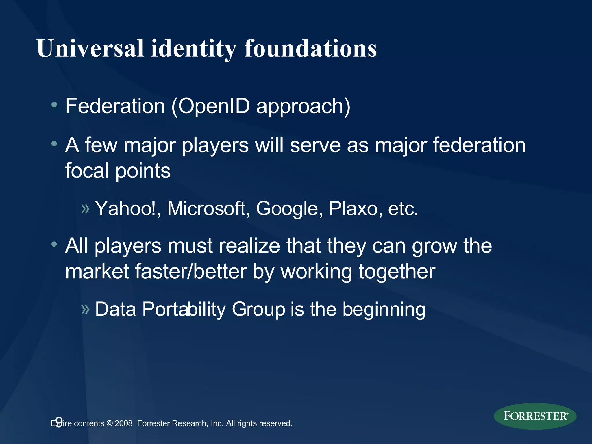 Universal identity foundations Federation (OpenID approach) A few major players will serve as major federation focal points Yahoo!, Microsoft, Google, Plaxo, etc.  All players must realize that they can grow the market faster/better by working together Data Portability Group is the beginning 